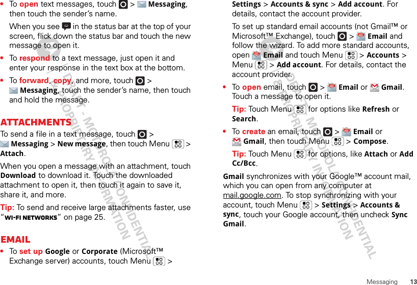 13Messaging•To  open text messages, touch   &gt; Messaging, then touch the sender’s name.When you see   in the status bar at the top of your screen, flick down the status bar and touch the new message to open it.•To  respond to a text message, just open it and enter your response in the text box at the bottom.•To  forward, copy, and more, touch   &gt; Messaging, touch the sender’s name, then touch and hold the message.AttachmentsTo send a file in a text message, touch   &gt; Messaging &gt; New message, then touch Menu  &gt; Attach.When you open a message with an attachment, touch Download to download it. Touch the downloaded attachment to open it, then touch it again to save it, share it, and more.Tip: To send and receive large attachments faster, use “Wi-Fi networks” on page 25.Email•To  set up Google or Corporate (Microsoft™ Exchange server) accounts, touch Menu  &gt; Settings &gt; Accounts &amp; sync &gt; Add account. For details, contact the account provider.To set up standard email accounts (not Gmail™ or Microsoft™ Exchange), touch   &gt; Email and follow the wizard. To add more standard accounts, open Email and touch Menu  &gt; Accounts &gt; Menu  &gt; Add account. For details, contact the account provider.•To  open email, touch   &gt; Email or Gmail. Touch a message to open it.Tip: Touch Menu  for options like Refresh or Search.•To  create an email, touch   &gt; Email or Gmail, then touch Menu  &gt; Compose.Tip: Touch Menu  for options, like Attach or Add Cc/Bcc.Gmail synchronizes with your Google™ account mail, which you can open from any computer at mail.google.com. To stop synchronizing with your account, touch Menu  &gt; Settings &gt; Accounts &amp; sync, touch your Google account, then uncheck Sync Gmail.