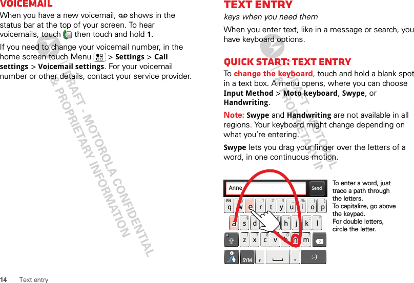 14 Text entryVoicemailWhen you have a new voicemail,   shows in the status bar at the top of your screen. To hear voicemails, touch  then touch and hold 1.If you need to change your voicemail number, in the home screen touch Menu  &gt; Settings &gt; Call settings &gt; Voicemail settings. For your voicemail number or other details, contact your service provider.Text entrykeys when you need themWhen you enter text, like in a message or search, you have keyboard options.Quick start: Text entryTo  change the keyboard, touch and hold a blank spot in a text box. A menu opens, where you can choose Input Method &gt; Moto keyboard, Swype, or Handwriting.Note: Swype and Handwriting are not available in all regions. Your keyboard might change depending on what you’re entering.Swype lets you drag your finger over the letters of a word, in one continuous motion.Send:-)asdfghjklqwe r t y u i opzx c v bnmEN @# 12 3_%()!78 90 /?&amp;$456+:;“,.SYMTo enter a word, just trace a path through the letters.To capitalize, go above the keypad.For double letters, circle the letter.To enter a word, just trace a path through the letters.To capitalize, go above the keypad.For double letters, circle the letter.AnneAnneaenaen