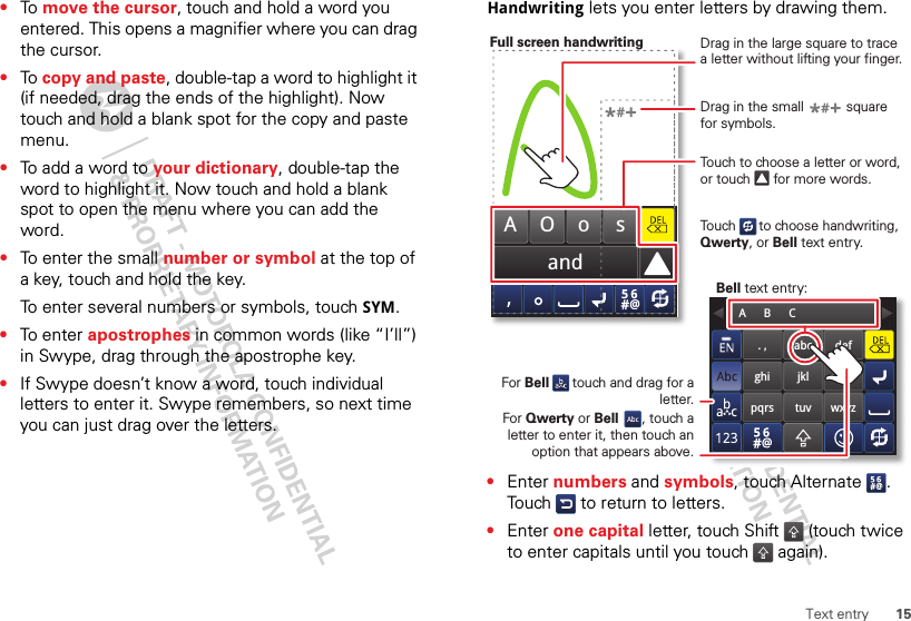 15Text entry•To  move the cursor, touch and hold a word you entered. This opens a magnifier where you can drag the cursor.•To  copy and paste, double-tap a word to highlight it (if needed, drag the ends of the highlight). Now touch and hold a blank spot for the copy and paste menu.•To add a word to your dictionary, double-tap the word to highlight it. Now touch and hold a blank spot to open the menu where you can add the word.•To enter the small number or symbol at the top of a key, touch and hold the key.To enter several numbers or symbols, touch SYM.•To enter apostrophes in common words (like “I’ll”) in Swype, drag through the apostrophe key.•If Swype doesn’t know a word, touch individual letters to enter it. Swype remembers, so next time you can just drag over the letters.Handwriting lets you enter letters by drawing them.•Enter numbers and symbols, touch Alternate . Touch   to return to letters.•Enter one capital letter, touch Shift  (touch twice to enter capitals until you touch   again).andAOo s. ,ghipqrsabcjkltuvdefmnowxyzA      B      CTouch to choose a letter or word, or touch      for more words.Drag in the large square to trace a letter without lifting your finger.Drag in the small           square for symbols.For Bell      touch and drag for a letter.Full screen handwritingBell text entry:For Qwerty or Bell      , touch a letter to enter it, then touch an option that appears above.Touch      to choose handwriting, Qwerty, or Bell text entry.