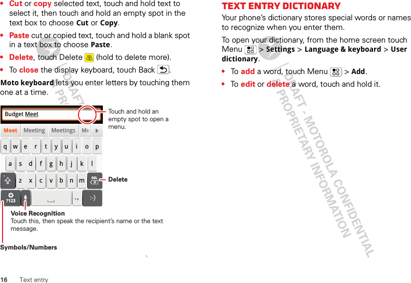 16 Text entry•Cut or copy selected text, touch and hold text to select it, then touch and hold an empty spot in the text box to choose Cut or Copy.•Paste cut or copied text, touch and hold a blank spot in a text box to choose Paste.• Delete, touch Delete  (hold to delete more).•To  close the display keyboard, touch Back .Moto keyboard lets you enter letters by touching them one at a time.Budget MeetMeeting Meetings MeMeetasdfghj k lqwe r t y u i o pzxcvbnm. ,DELMMeeeeeeeeeeeeeeeeeeee?123DeleteSymbols/NumbersVoice RecognitionTouch this, then speak the recipient’s name or the text message.Touch and hold an empty spot to open a menu.Text entry dictionaryYour phone’s dictionary stores special words or names to recognize when you enter them.To open your dictionary, from the home screen touch Menu  &gt; Settings &gt; Language &amp; keyboard &gt; User dictionary.•To  add a word, touch Menu  &gt; Add.•To  edit or delete a word, touch and hold it.