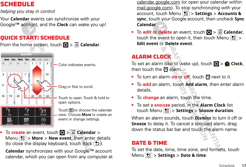 17ScheduleSchedulehelping you stay in controlYo ur  Calendar events can synchronize with your Google™ account, and the Clock can wake you up!Quick start: ScheduleFrom the home screen, touch   &gt; Calendar.•To  create an event, touch   &gt; Calendar &gt; Menu  &gt; More &gt; New event, then enter details (to close the display keyboard, touch Back ).Calendar synchronizes with your Google™ account calendar, which you can open from any computer at SunMon Tue Wed Thu SatFri28 29 30 31 123456 891011 12 13 15 16 1718 19 20 22 23 2425 26 27 29 30 31123 56771421284June 2012Day WeekAgenda Today MoreMonthTouch to open. Touch &amp; hold to open options.Drag or flick to scroll.Color indicates events.Touch      to choose the calendar view. Choose More to create an event or change settings.calendar.google.com (or open your calendar within mail.google.com). To stop synchronizing with your account, touch Menu  &gt; Settings &gt; Accounts &amp; sync, touch your Google account, then uncheck Sync Calendar.•To  edit or delete an event, touch   &gt; Calendar, touch the event to open it, then touch Menu  &gt; Edit event or Delete event.Alarm clockTo set an alarm (like to wake up), touch   &gt; Clock, then touch the   alarm.•To turn an alarm on or off, touch   next to it.•To  add an alarm, touch Add alarm, then enter alarm details.•To  change an alarm, touch the time.•To  s e t  a  snooze period, in the Alarm Clock list touch Menu  &gt; Settings &gt; Snooze duration.When an alarm sounds, touch Dismiss to turn it off or Snooze to delay it. To cancel a snoozed alarm, drag down the status bar bar and touch the alarm name.Date &amp; timeTo set the date, time, time zone, and formats, touch Menu  &gt; Settings &gt; Date &amp; time.