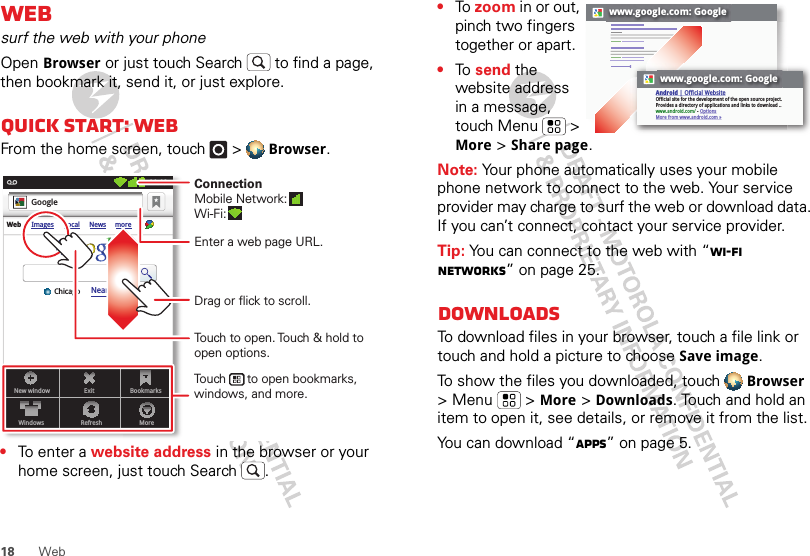 18 WebWebsurf the web with your phoneOpen Browser or just touch Search  to find a page, then bookmark it, send it, or just explore. Quick start: WebFrom the home screen, touch   &gt; Browser.•To enter a website address in the browser or your home screen, just touch Search .New windowWindowsExitRefreshBookmarksMoreWeb Images Local News moreNear me nowChicagoGoogle11:19Touch to open. Touch &amp; hold to open options.Drag or flick to scroll.Enter a web page URL.Touch      to open bookmarks, windows, and more.ConnectionMobile Network: Wi-Fi: •To  zoom in or out, pinch two fingers together or apart.•To  send the website address in a message, touch Menu   &gt; More &gt; Share page.Note: Your phone automatically uses your mobile phone network to connect to the web. Your service provider may charge to surf the web or download data. If you can’t connect, contact your service provider.Tip: You can connect to the web with “Wi-Fi networks” on page 25.DownloadsTo download files in your browser, touch a file link or touch and hold a picture to choose Save image.To show the files you downloaded, touch Browser &gt; Menu   &gt; More &gt; Downloads. Touch and hold an item to open it, see details, or remove it from the list.You can download “Apps” on page 5.www.google.com: Googlewww.google.com: GoogleAndroid | Official WebsiteOfficial site for the development of the open source project. Provides a directory of applications and links to download ..www.android.com/ - OptionsMore from www.android.com »