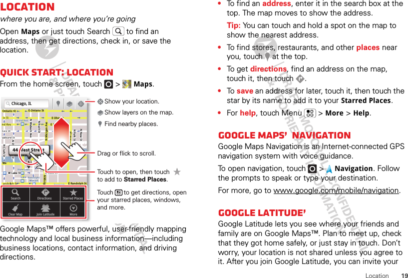 19LocationLocationwhere you are, and where you’re goingOpen Maps or just touch Search  to find an address, then get directions, check in, or save the location.Quick start: LocationFrom the home screen, touch  &gt; Maps.Google Maps™ offers powerful, user-friendly mapping technology and local business information—including business locations, contact information, and driving directions.Chicago, ILN Clark StWacker DrME Ontario StE Ohio StN Rush StN Park StN New StN Wabash AveN Dearborn StE Grand AveE Randolph StN Micigan AveN Micigan AverD submuloC NW Lake St W Lake StE Wacker PlState/LakeGrand RedLakeRandolphSt MetraRandolph/WabashWashington-BlueE S WaterStMMMMOntario StDDDeeeeeaaarrbbboorrnn SSSt44 West StreetASearchClear MapDirectionsJoin LatitudeStarred PlacesMoreTouch to open, then touch to add to Starred Places.Drag or flick to scroll.Find nearby places.Show your location.Show layers on the map.Touch      to get directions, open your starred places, windows, and more.•To find an address, enter it in the search box at the top. The map moves to show the address.Tip: You can touch and hold a spot on the map to show the nearest address.•To find stores, restaurants, and other places near you, touch   at the top.•To get directions, find an address on the map, touch it, then touch  .•To  save an address for later, touch it, then touch the star by its name to add it to your Starred Places.•For help, touch Menu  &gt; More &gt; Help.Google Maps™ NavigationGoogle Maps Navigation is an Internet-connected GPS navigation system with voice guidance.To open navigation, touch  &gt; Navigation. Follow the prompts to speak or type your destination.For more, go to www.google.com/mobile/navigation.Google Latitude™Google Latitude lets you see where your friends and family are on Google Maps™. Plan to meet up, check that they got home safely, or just stay in touch. Don’t worry, your location is not shared unless you agree to it. After you join Google Latitude, you can invite your 