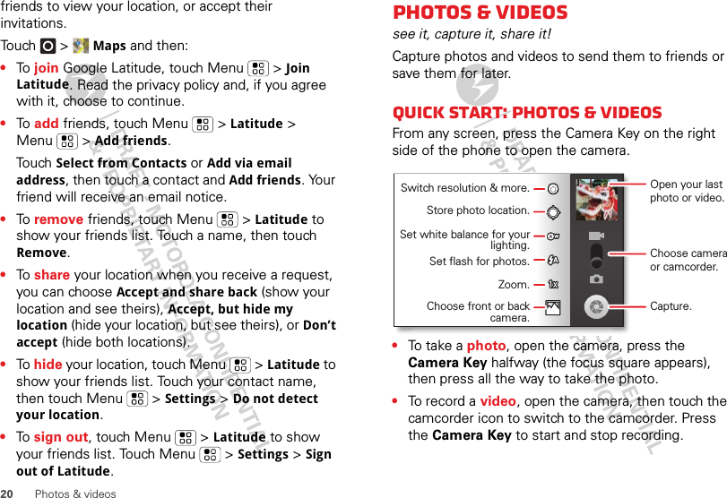 20 Photos &amp; videosfriends to view your location, or accept their invitations.Touch &gt; Maps and then:•To  join Google Latitude, touch Menu  &gt; Join Latitude. Read the privacy policy and, if you agree with it, choose to continue.•To  add friends, touch Menu  &gt; Latitude &gt; Menu  &gt; Add friends.Touch Select from Contacts or Add via email address, then touch a contact and Add friends. Your friend will receive an email notice.•To  remove friends, touch Menu  &gt; Latitude to show your friends list. Touch a name, then touch Remove.•To  share your location when you receive a request, you can choose Accept and share back (show your location and see theirs), Accept, but hide my location (hide your location, but see theirs), or Don’t accept (hide both locations).•To  hide your location, touch Menu  &gt; Latitude to show your friends list. Touch your contact name, then touch Menu  &gt; Settings &gt; Do not detect your location.•To  sign out, touch Menu  &gt; Latitude to show your friends list. Touch Menu  &gt; Settings &gt; Sign out of Latitude.Photos &amp; videossee it, capture it, share it!Capture photos and videos to send them to friends or save them for later.Quick start: Photos &amp; videosFrom any screen, press the Camera Key on the right side of the phone to open the camera.•To  t a k e a  photo, open the camera, press the Camera Key halfway (the focus square appears), then press all the way to take the photo.•To record a video, open the camera, then touch the camcorder icon to switch to the camcorder. Press the Camera Key to start and stop recording.Open your last photo or video.Switch resolution &amp; more.Store photo location.Set white balance for your lighting.Set flash for photos.Zoom.Choose front or back camera.Choose camera or camcorder.Capture.