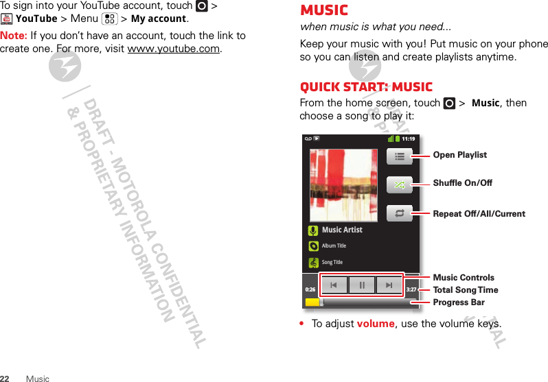 22 MusicTo sign into your YouTube account, touch   &gt; YouTube &gt; Menu  &gt; My account.Note: If you don’t have an account, touch the link to create one. For more, visit www.youtube.com.Musicwhen music is what you need...Keep your music with you! Put music on your phone so you can listen and create playlists anytime.Quick start: MusicFrom the home screen, touch  &gt; Music, then choose a song to play it:•To  a d j u s t  volume, use the volume keys.Music ArtistAlbum TitleSong Title0:26 3:2711:19Open PlaylistShuffle On/OffRepeat Off/All/CurrentMusic ControlsTo t al Song T imeProgress Bar