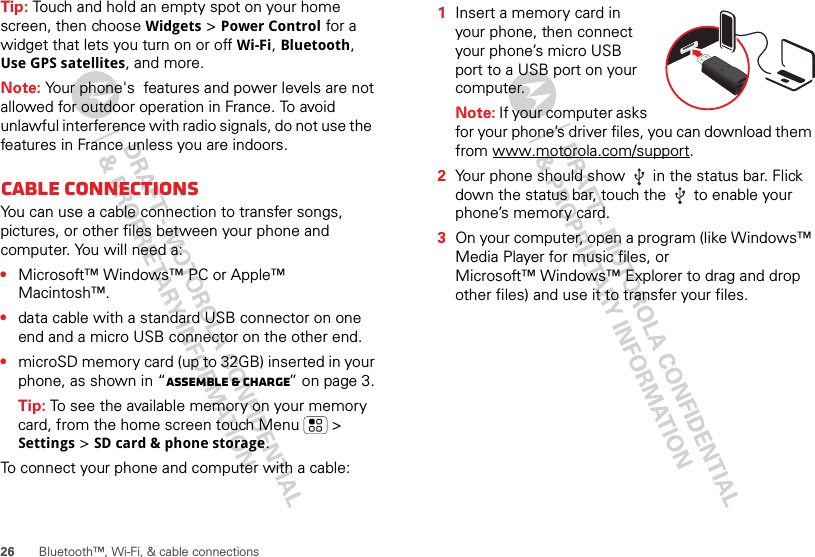 26 Bluetooth™, Wi-Fi, &amp; cable connectionsTip: Touch and hold an empty spot on your home screen, then choose Widgets &gt; Power Control for a widget that lets you turn on or off Wi-Fi, Bluetooth, Use GPS satellites, and more.Note: Your phone&apos;s  features and power levels are not allowed for outdoor operation in France. To avoid unlawful interference with radio signals, do not use the  features in France unless you are indoors.Cable connectionsYou can use a cable connection to transfer songs, pictures, or other files between your phone and computer. You will need a:•Microsoft™ Windows™ PC or Apple™ Macintosh™.•data cable with a standard USB connector on one end and a micro USB connector on the other end.•microSD memory card (up to 32GB) inserted in your phone, as shown in “Assemble &amp; charge” on page 3.Tip: To see the available memory on your memory card, from the home screen touch Menu  &gt; Settings &gt; SD card &amp; phone storage.To connect your phone and computer with a cable:  1Insert a memory card in your phone, then connect your phone’s micro USB port to a USB port on your computer.Note: If your computer asks for your phone’s driver files, you can download them from www.motorola.com/support.2Your phone should show   in the status bar. Flick down the status bar, touch the   to enable your phone’s memory card.3On your computer, open a program (like Windows™ Media Player for music files, or Microsoft™ Windows™ Explorer to drag and drop other files) and use it to transfer your files.