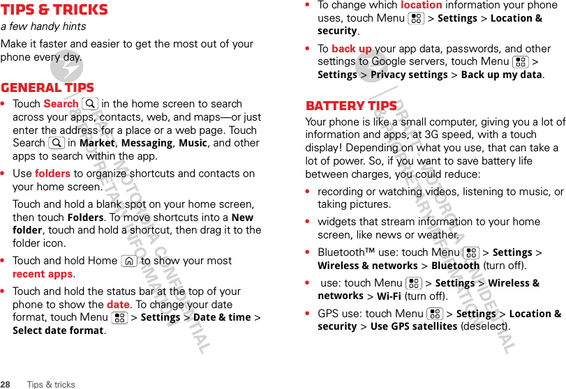 28 Tips &amp; tricksTips &amp; tricksa few handy hintsMake it faster and easier to get the most out of your phone every day.General tips•Touch Search  in the home screen to search across your apps, contacts, web, and maps—or just enter the address for a place or a web page. Touch Search  in Market, Messaging, Music, and other apps to search within the app.•Use folders to organize shortcuts and contacts on your home screen.Touch and hold a blank spot on your home screen, then touch Folders. To move shortcuts into a New folder, touch and hold a shortcut, then drag it to the folder icon.•Touch and hold Home  to show your most recent apps.•Touch and hold the status bar at the top of your phone to show the date. To change your date format, touch Menu  &gt; Settings &gt; Date &amp; time &gt; Select date format.•To change which location information your phone uses, touch Menu  &gt; Settings &gt; Location &amp; security.•To  back up your app data, passwords, and other settings to Google servers, touch Menu  &gt; Settings &gt; Privacy settings &gt; Back up my data.Battery tipsYour phone is like a small computer, giving you a lot of information and apps, at 3G speed, with a touch display! Depending on what you use, that can take a lot of power. So, if you want to save battery life between charges, you could reduce:•recording or watching videos, listening to music, or taking pictures.•widgets that stream information to your home screen, like news or weather.•Bluetooth™ use: touch Menu  &gt; Settings &gt; Wireless &amp; networks &gt; Bluetooth (turn off).• use: touch Menu  &gt; Settings &gt; Wireless &amp; networks &gt; Wi-Fi (turn off).•GPS use: touch Menu  &gt; Settings &gt; Location &amp; security &gt; Use GPS satellites (deselect).