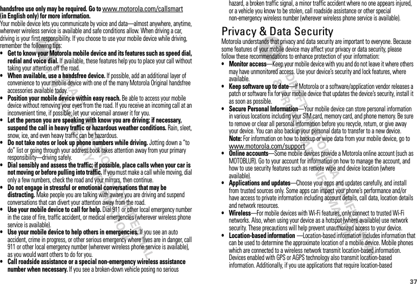 37hazard, a broken traffic signal, a minor traffic accident where no one appears injured, or a vehicle you know to be stolen, call roadside assistance or other special non-emergency wireless number (wherever wireless phone service is available).Privacy &amp; Data SecurityPrivacy &amp; Data SecurityMotorola understands that privacy and data security are important to everyone. Because some features of your mobile device may affect your privacy or data security, please follow these recommendations to enhance protection of your information:• Monitor access—Keep your mobile device with you and do not leave it where others may have unmonitored access. Use your device’s security and lock features, where available.• Keep software up to date—If Motorola or a software/application vendor releases a patch or software fix for your mobile device that updates the device’s security, install it as soon as possible.• Secure Personal Information—Your mobile device can store personal information in various locations including your SIM card, memory card, and phone memory. Be sure to remove or clear all personal information before you recycle, return, or give away your device. You can also backup your personal data to transfer to a new device.Note: For information on how to backup or wipe data from your mobile device, go to www.motorola.com/support• Online accounts—Some mobile devices provide a Motorola online account (such as MOTOBLUR). Go to your account for information on how to manage the account, and how to use security features such as remote wipe and device location (where available).• Applications and updates—Choose your apps and updates carefully, and install from trusted sources only. Some apps can impact your phone’s performance and/or have access to private information including account details, call data, location details and network resources.• Wireless—For mobile devices with Wi-Fi features, only connect to trusted Wi-Fi networks. Also, when using your device as a hotspot (where available) use network security. These precautions will help prevent unauthorized access to your device.• Location-based information—Location-based information includes information that can be used to determine the approximate location of a mobile device. Mobile phones which are connected to a wireless network transmit location-based information. Devices enabled with GPS or AGPS technology also transmit location-based information. Additionally, if you use applications that require location-based handsfree use only may be required. Go to (in English only) for more information.Your mobile device lets you communicate by voice and data—almost anywhere, anytime, wherever wireless service is available and safe conditions allow. When driving a car, driving is your first responsibility. If you choose to use your mobile device while driving, remember the following tips:• Get to know your Motorola mobile device and its features such as speed dial, redial and voice dial. If available, these features help you to place your call without taking your attention off the road.• When available, use a handsfree device. If possible, add an additional layer of convenience to your mobile device with one of the many Motorola Original handsfree accessories available today.• Position your mobile device within easy reach. Be able to access your mobile device without removing your eyes from the road. If you receive an incoming call at an inconvenient time, if possible, let your voicemail answer it for you.• Let the person you are speaking with know you are driving; if necessary, suspend the call in heavy traffic or hazardous weather conditions. Rain, sleet, snow, ice, and even heavy traffic can be hazardous.• Do not take notes or look up phone numbers while driving. Jotting down a “to do” list or going through your address book takes attention away from your primary responsibility—driving safely.• Dial sensibly and assess the traffic; if possible, place calls when your car is not moving or before pulling into traffic. If you must make a call while moving, dial only a few numbers, check the road and your mirrors, then continue.• Do not engage in stressful or emotional conversations that may be distracting. Make people you are talking with aware you are driving and suspend conversations that can divert your attention away from the road.• Use your mobile device to call for help. Dial 911 or other local emergency number in the case of fire, traffic accident, or medical emergencies (wherever wireless phone service is available).• Use your mobile device to help others in emergencies. If you see an auto accident, crime in progress, or other serious emergency where lives are in danger, call 911 or other local emergency number (wherever wireless phone service is available), as you would want others to do for you.• Call roadside assistance or a special non-emergency wireless assistance number when necessary. If you see a broken-down vehicle posing no serious www.motorola.com/callsmart