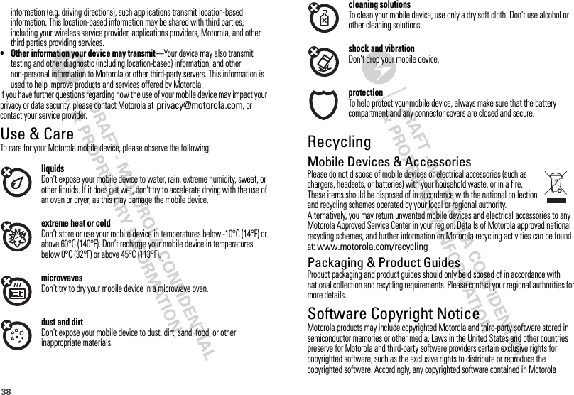 38cleaning solutionsTo clean your mobile device, use only a dry soft cloth. Don’t use alcohol or other cleaning solutions.shock and vibrationDon’t drop your mobile device.protectionTo help protect your mobile device, always make sure that the battery compartment and any connector covers are closed and secure.RecyclingRecyclingMobile Devices &amp; AccessoriesPlease do not dispose of mobile devices or electrical accessories (such as chargers, headsets, or batteries) with your household waste, or in a fire. These items should be disposed of in accordance with the national collection and recycling schemes operated by your local or regional authority. Alternatively, you may return unwanted mobile devices and electrical accessories to any Motorola Approved Service Center in your region. Details of Motorola approved national recycling schemes, and further information on Motorola recycling activities can be found at: www.motorola.com/recyclingPackaging &amp; Product GuidesProduct packaging and product guides should only be disposed of in accordance with national collection and recycling requirements. Please contact your regional authorities for more details.Software Copyright NoticeSoftware Copyright Notic eMotorola products may include copyrighted Motorola and third-party software stored in semiconductor memories or other media. Laws in the United States and other countries preserve for Motorola and third-party software providers certain exclusive rights for copyrighted software, such as the exclusive rights to distribute or reproduce the copyrighted software. Accordingly, any copyrighted software contained in Motorola  information (e.g. driving directions), such applications transmit location-based information. This location-based information may be shared with third parties, including your wireless service provider, applications providers, Motorola, and other third parties providing services.• Other information your device may transmit—Your device may also transmit testing and other diagnostic (including location-based) information, and other non-personal information to Motorola or other third-party servers. This information is used to help improve products and services offered by Motorola.If you have further questions regarding how the use of your mobile device may impact your privacy or data security, please contact Motorola at contact your service provider.Use &amp; CareUse &amp; CareTo care for your Motorola mobile device, please observe the following:liquidsDon’t expose your mobile device to water, rain, extreme humidity, sweat, or other liquids. If it does get wet, don’t try to accelerate drying with the use of an oven or dryer, as this may damage the mobile device.extreme heat or coldDon’t store or use your mobile device in temperatures below -10°C (14°F) or above 60°C (140°F). Don’t recharge your mobile device in temperatures below 0°C (32°F) or above 45°C (113°F).microwavesDon’t try to dry your mobile device in a microwave oven.dust and dirtDon’t expose your mobile device to dust, dirt, sand, food, or other inappropriate materials.privacy@motorola.com, or 