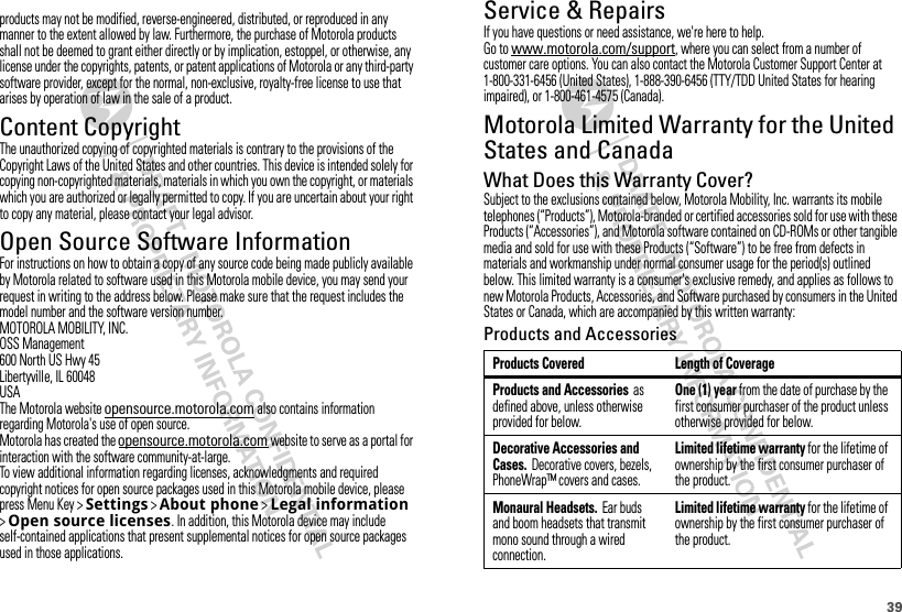 39Service &amp; RepairsIf you have questions or need assistance, we&apos;re here to help.Go to www.motorola.com/support, where you can select from a number of customer care options. You can also contact the Motorola Customer Support Center at 1-800-331-6456 (United States), 1-888-390-6456 (TTY/TDD United States for hearing impaired), or 1-800-461-4575 (Canada).Motorola Limited Warranty for the United States and CanadaWar ra n t yWhat Does this Warranty Cover?Subject to the exclusions contained below, Motorola Mobility, Inc. warrants its mobile telephones (“Products”), Motorola-branded or certified accessories sold for use with these Products (“Accessories”), and Motorola software contained on CD-ROMs or other tangible media and sold for use with these Products (“Software”) to be free from defects in materials and workmanship under normal consumer usage for the period(s) outlined below. This limited warranty is a consumer&apos;s exclusive remedy, and applies as follows to new Motorola Products, Accessories, and Software purchased by consumers in the United States or Canada, which are accompanied by this written warranty:Products and AccessoriesProducts Covered Length of CoverageProducts and Accessories as defined above, unless otherwise provided for below.One (1) year from the date of purchase by the first consumer purchaser of the product unless otherwise provided for below.Decorative Accessories and Cases. Decorative covers, bezels, PhoneWrap™ covers and cases.Limited lifetime warranty for the lifetime of ownership by the first consumer purchaser of the product.Monaural Headsets. Ear buds and boom headsets that transmit mono sound through a wired connection.Limited lifetime warranty for the lifetime of ownership by the first consumer purchaser of the product.products may not be modified, reverse-engineered, distributed, or reproduced in any manner to the extent allowed by law. Furthermore, the purchase of Motorola products shall not be deemed to grant either directly or by implication, estoppel, or otherwise, any license under the copyrights, patents, or patent applications of Motorola or any third-party software provider, except for the normal, non-exclusive, royalty-free license to use that arises by operation of law in the sale of a product.Content CopyrightContent CopyrightThe unauthorized copying of copyrighted materials is contrary to the provisions of the Copyright Laws of the United States and other countries. This device is intended solely for copying non-copyrighted materials, materials in which you own the copyright, or materials which you are authorized or legally permitted to copy. If you are uncertain about your right to copy any material, please contact your legal advisor.Open Source Software InformationOSS InformationFor instructions on how to obtain a copy of any source code being made publicly available by Motorola related to software used in this Motorola mobile device, you may send your request in writing to the address below. Please make sure that the request includes the model number and the software version number.MOTOROLA MOBILITY, INC.OSS Management600 North US Hwy 45Libertyville, IL 60048USAThe Motorola website   also contains information regarding Motorola&apos;s use of open source.Motorola has created the   website to serve as a portal for interaction with the software community-at-large.To view additional information regarding licenses, acknowledgments and required copyright notices for open source packages used in this Motorola mobile device, please press Menu Key &gt;Settings &gt;About phone &gt;Legal information&gt;Open source licenses. In addition, this Motorola device may include self-contained applications that present supplemental notices for open source packages used in those applications.opensource.motorola.comopensource.motorola.com