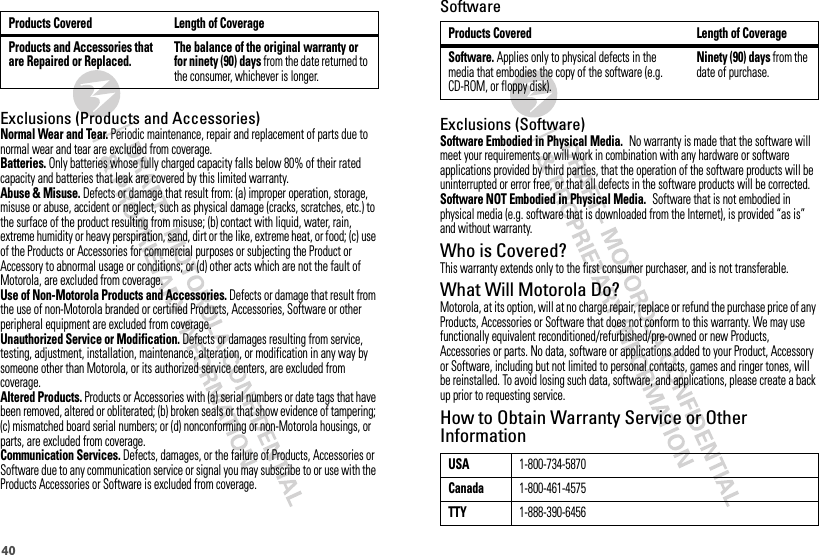 40SoftwareExclusions (Software)Software Embodied in Physical Media. No warranty is made that the software will meet your requirements or will work in combination with any hardware or software applications provided by third parties, that the operation of the software products will be uninterrupted or error free, or that all defects in the software products will be corrected.Software NOT Embodied in Physical Media. Software that is not embodied in physical media (e.g. software that is downloaded from the Internet), is provided “as is” and without warranty.Who is Covered?This warranty extends only to the first consumer purchaser, and is not transferable.What Will Motorola Do?Motorola, at its option, will at no charge repair, replace or refund the purchase price of any Products, Accessories or Software that does not conform to this warranty. We may use functionally equivalent reconditioned/refurbished/pre-owned or new Products, Accessories or parts. No data, software or applications added to your Product, Accessory or Software, including but not limited to personal contacts, games and ringer tones, will be reinstalled. To avoid losing such data, software, and applications, please create a back up prior to requesting service.How to Obtain Warranty Service or Other InformationProducts Covered Length of CoverageSoftware. Applies only to physical defects in the media that embodies the copy of the software (e.g. CD-ROM, or floppy disk).Ninety (90) days from the date of purchase.USA1-800-734-5870Canada1-800-461-4575TTY1-888-390-6456Exclusions (Products and Accessories)Normal Wear and Tear. Periodic maintenance, repair and replacement of parts due to normal wear and tear are excluded from coverage.Batteries. Only batteries whose fully charged capacity falls below 80% of their rated capacity and batteries that leak are covered by this limited warranty.Abuse &amp; Misuse. Defects or damage that result from: (a) improper operation, storage, misuse or abuse, accident or neglect, such as physical damage (cracks, scratches, etc.) to the surface of the product resulting from misuse; (b) contact with liquid, water, rain, extreme humidity or heavy perspiration, sand, dirt or the like, extreme heat, or food; (c) use of the Products or Accessories for commercial purposes or subjecting the Product or Accessory to abnormal usage or conditions; or (d) other acts which are not the fault of Motorola, are excluded from coverage.Use of Non-Motorola Products and Accessories. Defects or damage that result from the use of non-Motorola branded or certified Products, Accessories, Software or other peripheral equipment are excluded from coverage.Unauthorized Service or Modification. Defects or damages resulting from service, testing, adjustment, installation, maintenance, alteration, or modification in any way by someone other than Motorola, or its authorized service centers, are excluded from coverage.Altered Products. Products or Accessories with (a) serial numbers or date tags that have been removed, altered or obliterated; (b) broken seals or that show evidence of tampering; (c) mismatched board serial numbers; or (d) nonconforming or non-Motorola housings, or parts, are excluded from coverage.Communication Services. Defects, damages, or the failure of Products, Accessories or Software due to any communication service or signal you may subscribe to or use with the Products Accessories or Software is excluded from coverage.Products and Accessories that are Repaired or Replaced.The balance of the original warranty or for ninety (90) days from the date returned to the consumer, whichever is longer.Products Covered Length of Coverage