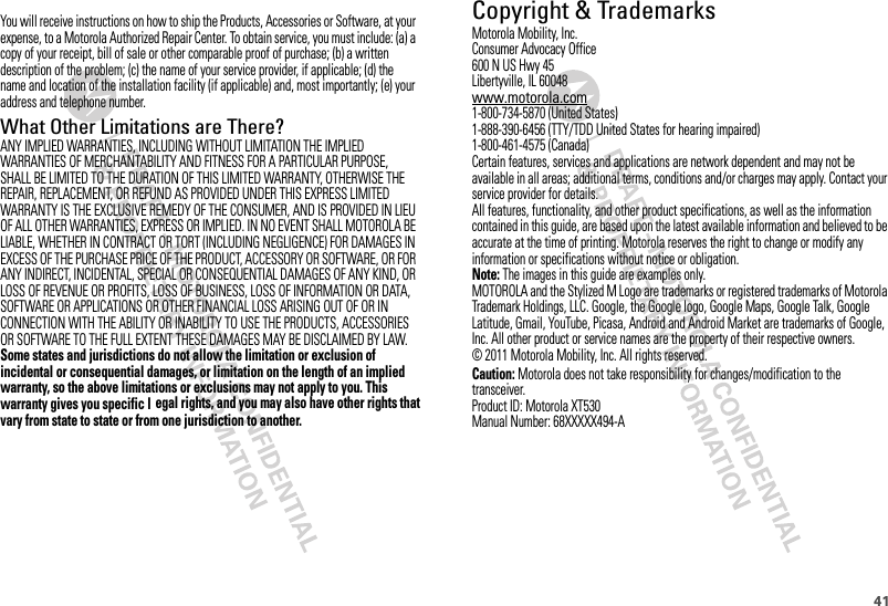 41 Copyright &amp; TrademarksMotorola Mobility, Inc.Consumer Advocacy Office600 N US Hwy 45Libertyville, IL 60048www.motorola.com1-800-734-5870 (United States)1-888-390-6456 (TTY/TDD United States for hearing impaired)1-800-461-4575 (Canada)Certain features, services and applications are network dependent and may not be available in all areas; additional terms, conditions and/or charges may apply. Contact your service provider for details.All features, functionality, and other product specifications, as well as the information contained in this guide, are based upon the latest available information and believed to be accurate at the time of printing. Motorola reserves the right to change or modify any information or specifications without notice or obligation.Note: The images in this guide are examples only.MOTOROLA and the Stylized M Logo are trademarks or registered trademarks of Motorola Trademark Holdings, LLC. Google, the Google logo, Google Maps, Google Talk, Google Latitude, Gmail, YouTube, Picasa, Android and Android Market are trademarks of Google, Inc. All other product or service names are the property of their respective owners.© 2011 Motorola Mobility, Inc. All rights reserved.Caution: Motorola does not take responsibility for changes/modification to the transceiver.Product ID: Motorola XT530Manual Number: 68XXXXX494-AYou will receive instructions on how to ship the Products, Accessories or Software, at your expense, to a Motorola Authorized Repair Center. To obtain service, you must include: (a) a copy of your receipt, bill of sale or other comparable proof of purchase; (b) a written description of the problem; (c) the name of your service provider, if applicable; (d) the name and location of the installation facility (if applicable) and, most importantly; (e) your address and telephone number.What Other Limitations are There?ANY IMPLIED WARRANTIES, INCLUDING WITHOUT LIMITATION THE IMPLIED WARRANTIES OF MERCHANTABILITY AND FITNESS FOR A PARTICULAR PURPOSE, SHALL BE LIMITED TO THE DURATION OF THIS LIMITED WARRANTY, OTHERWISE THE REPAIR, REPLACEMENT, OR REFUND AS PROVIDED UNDER THIS EXPRESS LIMITED WARRANTY IS THE EXCLUSIVE REMEDY OF THE CONSUMER, AND IS PROVIDED IN LIEU OF ALL OTHER WARRANTIES, EXPRESS OR IMPLIED. IN NO EVENT SHALL MOTOROLA BE LIABLE, WHETHER IN CONTRACT OR TORT (INCLUDING NEGLIGENCE) FOR DAMAGES IN EXCESS OF THE PURCHASE PRICE OF THE PRODUCT, ACCESSORY OR SOFTWARE, OR FOR ANY INDIRECT, INCIDENTAL, SPECIAL OR CONSEQUENTIAL DAMAGES OF ANY KIND, OR LOSS OF REVENUE OR PROFITS, LOSS OF BUSINESS, LOSS OF INFORMATION OR DATA, SOFTWARE OR APPLICATIONS OR OTHER FINANCIAL LOSS ARISING OUT OF OR IN CONNECTION WITH THE ABILITY OR INABILITY TO USE THE PRODUCTS, ACCESSORIES OR SOFTWARE TO THE FULL EXTENT THESE DAMAGES MAY BE DISCLAIMED BY LAW.Some states and jurisdictions do not allow the limitation or exclusion of incidental or consequential damages, or limitation on the length of an implied warranty, so the above limitations or exclusions may not apply to you. This warranty gives you specific lvary from state to state or from one jurisdiction to another.egal rights, and you may also have other rights that 