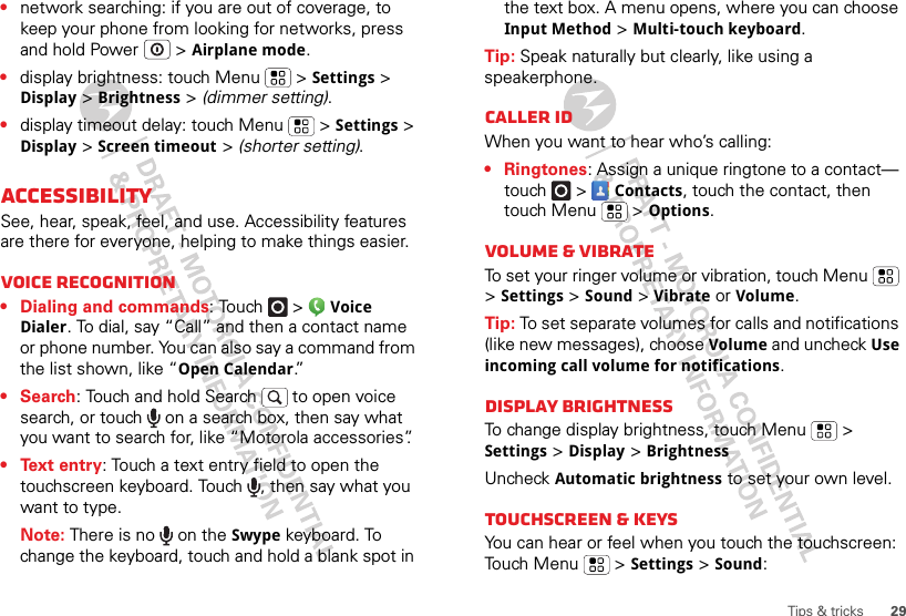 29Tips &amp; tricks•network searching: if you are out of coverage, to keep your phone from looking for networks, press and hold Power  &gt; Airplane mode.•display brightness: touch Menu  &gt; Settings &gt; Display &gt; Brightness &gt; (dimmer setting).•display timeout delay: touch Menu  &gt; Settings &gt; Display &gt; Screen timeout &gt; (shorter setting).AccessibilitySee, hear, speak, feel, and use. Accessibility features are there for everyone, helping to make things easier.Voice recognition• Dialing and commands: Touch  &gt; Voice Dialer. To dial, say “Call” and then a contact name or phone number. You can also say a command from the list shown, like “Open Calendar.”• Search: Touch and hold Search   to open voice search, or touch   on a search box, then say what you want to search for, like “Motorola accessories”.• Text entry: Touch a text entry field to open the touchscreen keyboard. Touch  , then say what you want to type.Note: There is no   on the Swype keyboard. To change the keyboard, touch and hold a blank spot in the text box. A menu opens, where you can choose Input Method &gt; Multi-touch keyboard.Tip: Speak naturally but clearly, like using a speakerphone.Caller IDWhen you want to hear who’s calling:• Ringtones: Assign a unique ringtone to a contact— touch  &gt; Contacts, touch the contact, then touch Menu  &gt;Options.Volume &amp; vibrateTo set your ringer volume or vibration, touch Menu  &gt; Settings &gt; Sound &gt; Vibrate or Volume.Tip: To set separate volumes for calls and notifications (like new messages), choose Volume and uncheck Use incoming call volume for notifications.Display brightnessTo change display brightness, touch Menu  &gt; Settings &gt; Display &gt;BrightnessUncheck Automatic brightness to set your own level.Touchscreen &amp; keysYou can hear or feel when you touch the touchscreen: Touch Menu  &gt;Settings&gt; Sound: