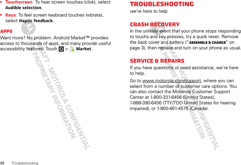 30 Troubleshooting• Touchscreen: To hear screen touches (click), select Audible selection.•Keys: To feel screen keyboard touches (vibrate), select Haptic feedback.AppsWant more? No problem. Android Market™ provides access to thousands of apps, and many provide useful accessibility features: Touch   &gt; Market.Troubleshootingwe’re here to helpCrash recoveryIn the unlikely event that your phone stops responding to touchs and key presses, try a quick reset. Remove the back cover and battery (“Assemble &amp; charge” on page 3), then replace and turn on your phone as usual.Service &amp; repairsIf you have questions or need assistance, we&apos;re here to help.Go to www.motorola.com/support, where you can select from a number of customer care options. You can also contact the Motorola Customer Support Center at 1-800-331-6456 (United States), 1-888-390-6456 (TTY/TDD United States for hearing impaired), or 1-800-461-4575 (Canada).