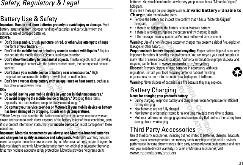 31Safety, Regulatory &amp; LegalBattery Use &amp; SafetyBattery Use &amp; SafetyImportant: Handle and store batteries properly to avoid injury or damage. Most battery issues arise from improper handling of batteries, and particularly from the continued use of damaged batteries.DON’Ts• Don’t disassemble, crush, puncture, shred, or otherwise attempt to change the form of your battery.• Don’t let the mobile device or battery come in contact with liquids.* Liquids can get into the mobile device’s circuits, leading to corrosion.• Don’t allow the battery to touch metal objects. If metal objects, such as jewelry, stay in prolonged contact with the battery contact points, the battery could become very hot.• Don’t place your mobile device or battery near a heat source.* High temperatures can cause the battery to swell, leak, or malfunction.• Don’t dry a wet or damp battery with an appliance or heat source, such as a hair dryer or microwave oven.DOs• Do avoid leaving your mobile device in your car in high temperatures.*• Do avoid dropping the mobile device or battery.* Dropping these items, especially on a hard surface, can potentially cause damage.*• Do contact your service provider or Motorola if your mobile device or battery has been damaged by dropping, liquids or high temperatures.* Note: Always make sure that the battery compartment and any connector covers are closed and secure to avoid direct exposure of the battery to any of these conditions, even if your product information states that your mobile device can resist damage from these conditions.Important: Motorola recommends you always use Motorola-branded batteries and chargers for quality assurance and safeguards. Motorola’s warranty does not cover damage to the mobile device caused by non-Motorola batteries and/or chargers. To help you identify authentic Motorola batteries from non-original or counterfeit batteries (that may not have adequate safety protection), Motorola provides holograms on its batteries. You should confirm that any battery you purchase has a “Motorola Original” hologram.If you see a message on your display such as Invalid Battery or Unable to Charge, take the following steps:•Remove the battery and inspect it to confirm that it has a “Motorola Original” hologram;•If there is no hologram, the battery is not a Motorola battery;•If there is a hologram, replace the battery and try charging it again;•If the message remains, contact a Motorola authorized service center.Warning: Use of a non-Motorola battery or charger may present a risk of fire, explosion, leakage, or other hazard.Proper and safe battery disposal and recycling: Proper battery disposal is not only important for safety, it benefits the environment. You can recycle your used batteries in many retail or service provider locations. Additional information on proper disposal and recycling can be found at www.motorola.com/recyclingDisposal: Promptly dispose of used batteries in accordance with local regulations. Contact your local recycling center or national recycling organizations for more information on how to dispose of batteries.Warning: Never dispose of batteries in a fire because they may explode.Battery ChargingBattery Chargin gNotes for charging your product’s battery:•During charging, keep your battery and charger near room temperature for efficient battery charging.•New batteries are not fully charged.•New batteries or batteries stored for a long time may take more time to charge.•Motorola batteries and charging systems have circuitry that protects the battery from damage from overcharging.Third Party AccessoriesUse of third party accessories, including but not limited to batteries, chargers, headsets, covers, cases, screen protectors and memory cards, may impact your mobile device’s performance. In some circumstances, third party accessories can be dangerous and may void your mobile device’s warranty. For a list of Motorola accessories, visit www.motorola.com/products032375o