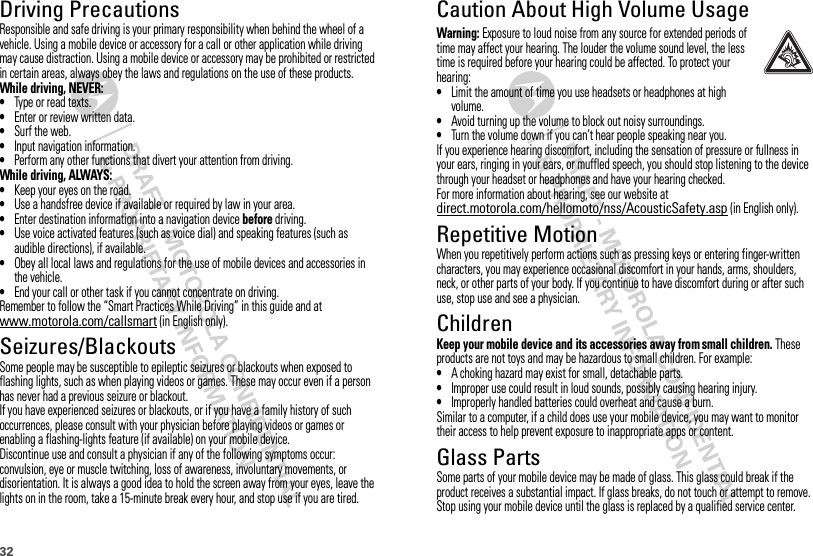 32Driving PrecautionsResponsible and safe driving is your primary responsibility when behind the wheel of a vehicle. Using a mobile device or accessory for a call or other application while driving may cause distraction. Using a mobile device or accessory may be prohibited or restricted in certain areas, always obey the laws and regulations on the use of these products.While driving, NEVER:•Type or read texts.•Enter or review written data.•Surf the web.•Input navigation information.•Perform any other functions that divert your attention from driving.While driving, ALWAYS:•Keep your eyes on the road.•Use a handsfree device if available or required by law in your area.•Enter destination information into a navigation device before driving.•Use voice activated features (such as voice dial) and speaking features (such as audible directions), if available.•Obey all local laws and regulations for the use of mobile devices and accessories in the vehicle.•End your call or other task if you cannot concentrate on driving.Remember to follow the “Smart Practices While Driving” in this guide and at www.motorola.com/callsmart (in English only).Seizures/BlackoutsSome people may be susceptible to epileptic seizures or blackouts when exposed to flashing lights, such as when playing videos or games. These may occur even if a person has never had a previous seizure or blackout.If you have experienced seizures or blackouts, or if you have a family history of such occurrences, please consult with your physician before playing videos or games or enabling a flashing-lights feature (if available) on your mobile device.Discontinue use and consult a physician if any of the following symptoms occur: convulsion, eye or muscle twitching, loss of awareness, involuntary movements, or disorientation. It is always a good idea to hold the screen away from your eyes, leave the lights on in the room, take a 15-minute break every hour, and stop use if you are tired.Caution About High Volume UsageWarning: Exposure to loud noise from any source for extended periods of time may affect your hearing. The louder the volume sound level, the less time is required before your hearing could be affected. To protect your hearing:•Limit the amount of time you use headsets or headphones at high volume.•Avoid turning up the volume to block out noisy surroundings.•Turn the volume down if you can’t hear people speaking near you.If you experience hearing discomfort, including the sensation of pressure or fullness in your ears, ringing in your ears, or muffled speech, you should stop listening to the device through your headset or headphones and have your hearing checked.For more information about hearing, see our website at direct.motorola.com/hellomoto/nss/AcousticSafety.asp (in English only).Repetitive MotionWhen you repetitively perform actions such as pressing keys or entering finger-written characters, you may experience occasional discomfort in your hands, arms, shoulders, neck, or other parts of your body. If you continue to have discomfort during or after such use, stop use and see a physician.ChildrenKeep your mobile device and its accessories away from small children. These products are not toys and may be hazardous to small children. For example:•A choking hazard may exist for small, detachable parts.•Improper use could result in loud sounds, possibly causing hearing injury.•Improperly handled batteries could overheat and cause a burn.Similar to a computer, if a child does use your mobile device, you may want to monitor their access to help prevent exposure to inappropriate apps or content.Glass PartsSome parts of your mobile device may be made of glass. This glass could break if the product receives a substantial impact. If glass breaks, do not touch or attempt to remove. Stop using your mobile device until the glass is replaced by a qualified service center.