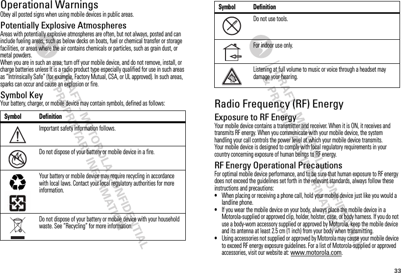 33Operational WarningsObey all posted signs when using mobile devices in public areas.Potentially Explosive AtmospheresAreas with potentially explosive atmospheres are often, but not always, posted and can include fueling areas, such as below decks on boats, fuel or chemical transfer or storage facilities, or areas where the air contains chemicals or particles, such as grain dust, or metal powders.When you are in such an area, turn off your mobile device, and do not remove, install, or charge batteries unless it is a radio product type especially qualified for use in such areas as “Intrinsically Safe” (for example, Factory Mutual, CSA, or UL approved). In such areas, sparks can occur and cause an explosion or fire.Symbol KeyYour battery, charger, or mobile device may contain symbols, defined as follows:Symbol DefinitionImportant safety information follows.Do not dispose of your battery or mobile device in a fire.Your battery or mobile device may require recycling in accordance with local laws. Contact your local regulatory authorities for more information.Do not dispose of your battery or mobile device with your household waste. See “Recycling” for more information.032374o032376o032375oRadio Frequency (RF) EnergyExposure to RF EnergyYour mobile device contains a transmitter and receiver. When it is ON, it receives and transmits RF energy. When you communicate with your mobile device, the system handling your call controls the power level at which your mobile device transmits.Your mobile device is designed to comply with local regulatory requirements in your country concerning exposure of human beings to RF energy.RF Energy Operational PrecautionsFor optimal mobile device performance, and to be sure that human exposure to RF energy does not exceed the guidelines set forth in the relevant standards, always follow these instructions and precautions:•When placing or receiving a phone call, hold your mobile device just like you would a landline phone.•If you wear the mobile device on your body, always place the mobile device in a Motorola-supplied or approved clip, holder, holster, case, or body harness. If you do not use a body-worn accessory supplied or approved by Motorola, keep the mobile device and its antenna at least 2.5 cm (1 inch) from your body when transmitting.•Using accessories not supplied or approved by Motorola may cause your mobile device to exceed RF energy exposure guidelines. For a list of Motorola-supplied or approved accessories, visit our website at: www.motorola.com.Do not use tools.For indoor use only.Listening at full volume to music or voice through a headset may damage your hearing.Symbol Definition