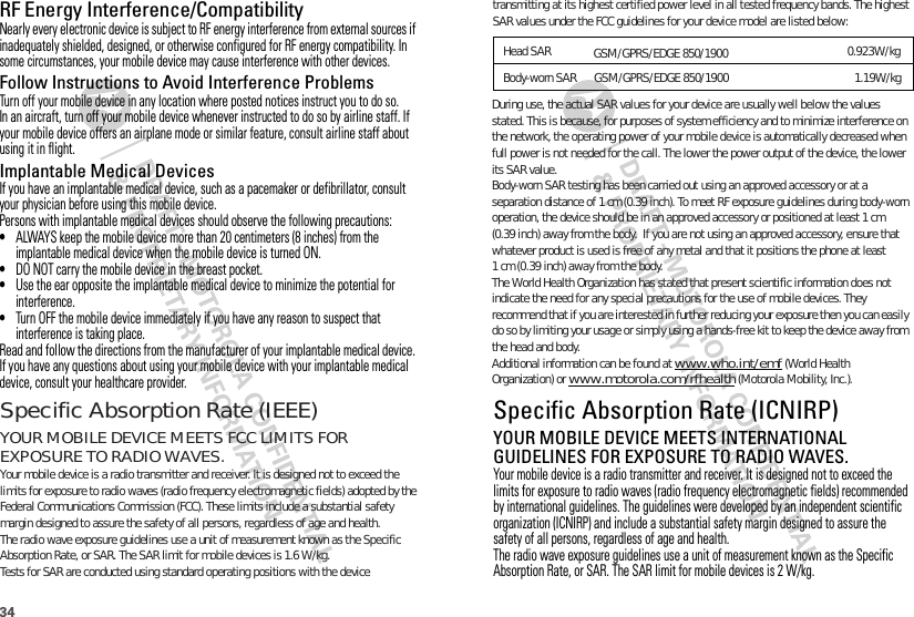 34RF Energy Interference/CompatibilityNearly every electronic device is subject to RF energy interference from external sources if inadequately shielded, designed, or otherwise configured for RF energy compatibility. In some circumstances, your mobile device may cause interference with other devices.Follow Instructions to Avoid Interference ProblemsTurn off your mobile device in any location where posted notices instruct you to do so.In an aircraft, turn off your mobile device whenever instructed to do so by airline staff. If your mobile device offers an airplane mode or similar feature, consult airline staff about using it in flight.Implantable Medical DevicesIf you have an implantable medical device, such as a pacemaker or defibrillator, consult your physician before using this mobile device.Persons with implantable medical devices should observe the following precautions:•ALWAYS keep the mobile device more than 20 centimeters (8 inches) from the implantable medical device when the mobile device is turned ON.•DO NOT carry the mobile device in the breast pocket.•Use the ear opposite the implantable medical device to minimize the potential for interference.•Turn OFF the mobile device immediately if you have any reason to suspect that interference is taking place.Read and follow the directions from the manufacturer of your implantable medical device. If you have any questions about using your mobile device with your implantable medical device, consult your healthcare provider.Specific Absorption Rate (ICNIRP)SAR (ICNIRP)YOUR MOBILE DEVICE MEETS INTERNATIONAL GUIDELINES FOR EXPOSURE TO RADIO WAVES.Your mobile device is a radio transmitter and receiver. It is designed not to exceed the limits for exposure to radio waves (radio frequency electromagnetic fields) recommended by international guidelines. The guidelines were developed by an independent scientific organization (ICNIRP) and include a substantial safety margin designed to assure the safety of all persons, regardless of age and health.The radio wave exposure guidelines use a unit of measurement known as the Specific Absorption Rate, or SAR. The SAR limit for mobile devices is 2 W/kg.   During use, the actual SAR values for your device are usually well below the values stated. This is because, for purposes of system efficiency and to minimize interference on the network, the operating power of your mobile device is automatically decreased when full power is not needed for the call. The lower the power output of the device, the lower its SAR value.Body-worn SAR testing has been carried out using an approved accessory or at a separation distance of 1 cm (0.39 inch). To meet RF exposure guidelines during body-worn operation, the device should be in an approved accessory or positioned at least 1 cm (0.39 inch) away from the body.  If you are not using an approved accessory, ensure that whatever product is used is free of any metal and that it positions the phone at least The World Health Organization has stated that present scientific information does not indicate the need for any special precautions for the use of mobile devices. They recommend that if you are interested in further reducing your exposure then you can easily do so by limiting your usage or simply using a hands-free kit to keep the device away from the head and body.Additional information can be found at www.who.int/emf (World Health Organization) or www.motorola.com/rfhealth (Motorola Mobility, Inc.).1 cm (0.39 inch) away from the body.Specific Absorption Rate (IEEE)SAR (IEEE)YOUR MOBILE DEVICE MEETS FCC LIMITS FOR EXPOSURE TO RADIO WAVES.Your mobile device is a radio transmitter and receiver. It is designed not to exceed the limits for exposure to radio waves (radio frequency electromagnetic fields) adopted by the Federal Communications Commission (FCC). These limits include a substantial safety margin designed to assure the safety of all persons, regardless of age and health.The radio wave exposure guidelines use a unit of measurement known as the Specific Absorption Rate, or SAR. The SAR limit for mobile devices is 1.6 W/kg.Tests for SAR are conducted using standard operating positions with the device transmitting at its highest certified power level in all tested frequency bands. The highest SAR values under the FCC guidelines for your device model are listed below:Head SAR    0.923W/kgBody-worn SAR     1.19W/kg  GSM/GPRS/EDGE 850/1900GSM/GPRS/EDGE 850/1900