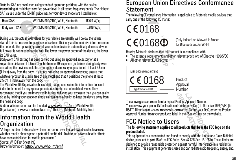 35European Union Directives Conformance StatementEU ConformanceThe following CE compliance information is applicable to Motorola mobile devices that carry one of the following CE marks:Hereby, Motorola declares that this product is in compliance with:•The essential requirements and other relevant provisions of Directive 1999/5/EC•All other relevant EU DirectivesThe above gives an example of a typical Product Approval Number.You can view your product’s Declaration of Conformity (DoC) to Directive 1999/5/EC (to R&amp;TTE Directive) at www.motorola.com/rtte. To find your DoC, enter the Product Approval Number from your product’s label in the “Search” bar on the website.FCC Notice to UsersFCC NoticeThe following statement applies to all products that bear the FCC logo on the product label.This equipment has been tested and found to comply with the limits for a Class B digital device, pursuant to part 15 of the FCC Rules. See 47 CFR Sec. 15.105(b). These limits are designed to provide reasonable protection against harmful interference in a residential installation. This equipment generates, uses and can radiate radio frequency energy and, 0168 [Only Indoor Use Allowed In Francefor Bluetooth and/or Wi-Fi]01680168 Tests for SAR are conducted using standard operating positions with the device transmitting at its highest certified power level in all tested frequency bands. The highest SAR values under the ICNIRP guidelines for your device model are listed below:During use, the actual SAR values for your device are usually well below the values stated. This is because, for purposes of system efficiency and to minimize interference on the network, the operating power of your mobile device is automatically decreased when full power is not needed for the call. The lower the power output of the device, the lower its SAR value.Body-worn SAR testing has been carried out using an approved accessory or at a separation distance of 2.5 cm (1 inch). To meet RF exposure guidelines during body-worn operation, the device should be in an approved accessory or positioned at least 2.5 cm (1 inch) away from the body.  If you are not using an approved accessory, ensure that whatever product is used is free of any metal and that it positions the phone at least 2.5 cm (1 inch) away from the body.The World Health Organization has stated that present scientific information does not indicate the need for any special precautions for the use of mobile devices. They recommend that if you are interested in further reducing your exposure then you can easily do so by limiting your usage or simply using a hands-free kit to keep the device away from the head and body.Additional information can be found at www.who.int/emf (World Health Organization) or www.motorola.com/rfhealth (Motorola Mobility, Inc.).Information from the World Health OrganizationWHO Information“A large number of studies have been performed over the last two decades to assess whether mobile phones pose a potential health risk. To date, no adverse health effects have been established for mobile phone use.”Source: WHO Fact Sheet 193Further information: http://www.who.int/emf Head SAR WCDMA 900/2100, Wi-Fi, Bluetooth      W/kgBody-worn SAR WCDMA 900/2100, Wi-Fi, Bluetooth W/kg0.9040.8490168 Product Approval Number    