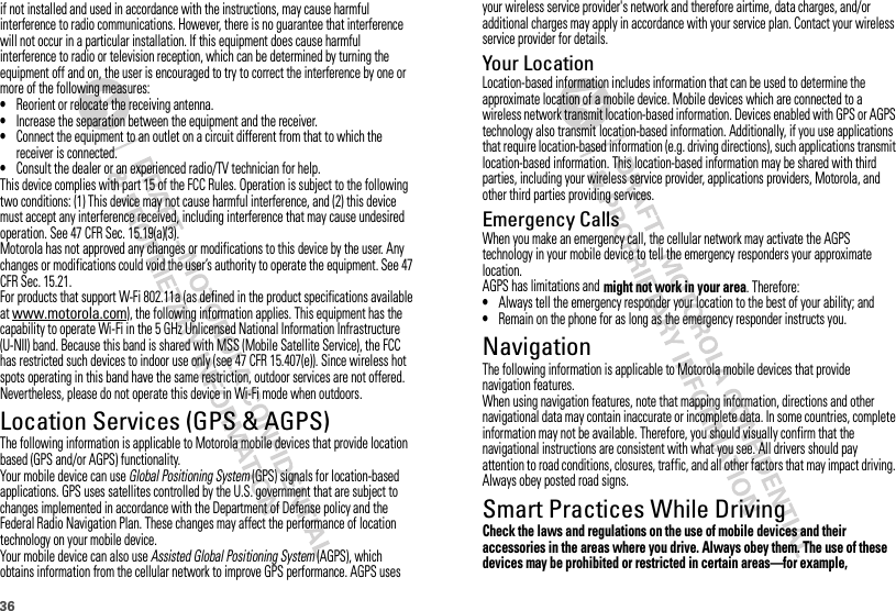 36your wireless service provider&apos;s network and therefore airtime, data charges, and/or additional charges may apply in accordance with your service plan. Contact your wireless service provider for details.Your LocationLocation-based information includes information that can be used to determine the approximate location of a mobile device. Mobile devices which are connected to a wireless network transmit location-based information. Devices enabled with GPS or AGPS technology also transmit location-based information. Additionally, if you use applications that require location-based information (e.g. driving directions), such applications transmit location-based information. This location-based information may be shared with third parties, including your wireless service provider, applications providers, Motorola, and other third parties providing services.Emergency CallsWhen you make an emergency call, the cellular network may activate the AGPS technology in your mobile device to tell the emergency responders your approximate location.AGPS has limitations and might not work in your area. Therefore:•Always tell the emergency responder your location to the best of your ability; and•Remain on the phone for as long as the emergency responder instructs you.NavigationNavigationThe following information is applicable to Motorola mobile devices that provide navigation features.When using navigation features, note that mapping information, directions and other navigational data may contain inaccurate or incomplete data. In some countries, complete information may not be available. Therefore, you should visually confirm that the navigational instructions are consistent with what you see. All drivers should pay attention to road conditions, closures, traffic, and all other factors that may impact driving. Always obey posted road signs.Smart Practices While DrivingDriving SafetyCheck the laws and regulations on the use of mobile devices and their accessories in the areas where you drive. Always obey them. The use of these devices may be prohibited or restricted in certain areas—for example, if not installed and used in accordance with the instructions, may cause harmful interference to radio communications. However, there is no guarantee that interference will not occur in a particular installation. If this equipment does cause harmful interference to radio or television reception, which can be determined by turning the equipment off and on, the user is encouraged to try to correct the interference by one or more of the following measures:•Reorient or relocate the receiving antenna.•Increase the separation between the equipment and the receiver.•Connect the equipment to an outlet on a circuit different from that to which the receiver is connected.•Consult the dealer or an experienced radio/TV technician for help.This device complies with part 15 of the FCC Rules. Operation is subject to the following two conditions: (1) This device may not cause harmful interference, and (2) this device must accept any interference received, including interference that may cause undesired operation. See 47 CFR Sec. 15.19(a)(3).Motorola has not approved any changes or modifications to this device by the user. Any changes or modifications could void the user’s authority to operate the equipment. See 47 CFR Sec. 15.21.For products that support W-Fi 802.11a (as defined in the product specifications available at www.motorola.com), the following information applies. This equipment has the capability to operate Wi-Fi in the 5 GHz Unlicensed National Information Infrastructure (U-NII) band. Because this band is shared with MSS (Mobile Satellite Service), the FCC has restricted such devices to indoor use only (see 47 CFR 15.407(e)). Since wireless hot spots operating in this band have the same restriction, outdoor services are not offered. Nevertheless, please do not operate this device in Wi-Fi mode when outdoors.Location Services (GPS &amp; AGPS)GPS &amp; AGPSThe following information is applicable to Motorola mobile devices that provide location based (GPS and/or AGPS) functionality.Your mobile device can use Global Positioning System (GPS) signals for location-based applications. GPS uses satellites controlled by the U.S. government that are subject to changes implemented in accordance with the Department of Defense policy and the Federal Radio Navigation Plan. These changes may affect the performance of location technology on your mobile device.Your mobile device can also use Assisted Global Positioning System (AGPS), which obtains information from the cellular network to improve GPS performance. AGPS uses 