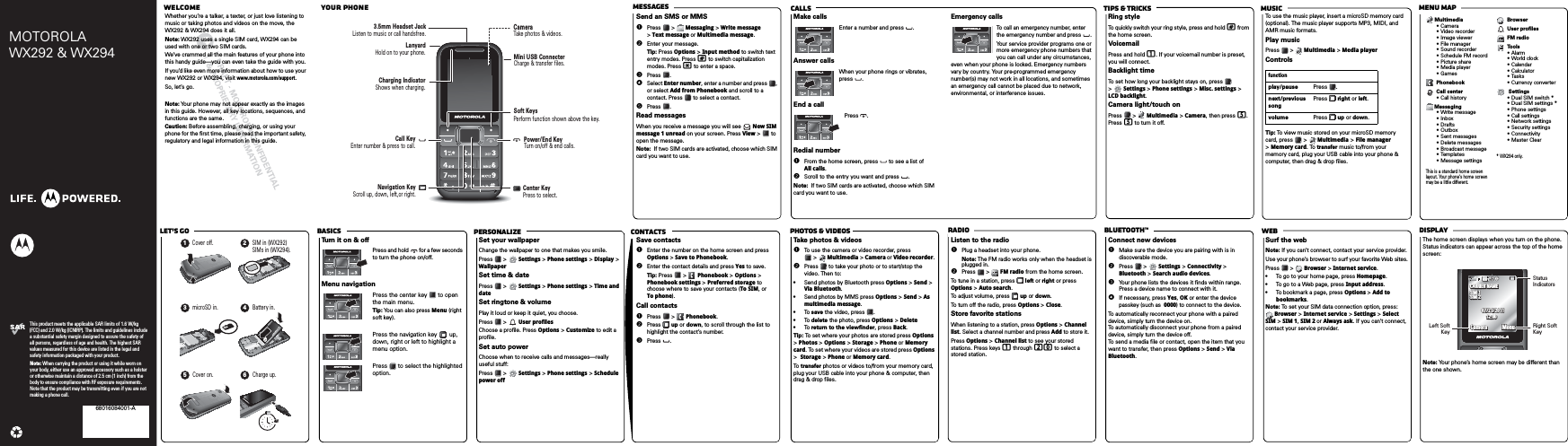 WebBluetooth™RadioPhotos &amp; videosTips &amp; tricks MusicCallsMessages Menu mapDisplayBasicsLet’s go PersonalizeMOTOROLAWX292 &amp; WX294This product meets the applicable SAR limits of 1.6 W/kg (FCC) and 2.0 W/kg (ICNIRP). The limits and guidelines include a substantial safety margin designed to assure the safety of all persons, regardless of age and health. The highest SAR values measured for this device are listed in the legal and safety information packaged with your product.Note: When carrying the product or using it while worn on your body, either use an approved accessory such as a holster or otherwise maintain a distance of 2.5 cm (1 inch) from the body to ensure compliance with RF exposure requirements. Note that the product may be transmitting even if you are not making a phone call.68016084001-A  Welcome   Your phoneContactswelcomeWhether you’re a talker, a texter, or just love listening to music or taking photos and videos on the move, the WX292 &amp; WX294 does it all.Note: WX292 uses a single SIM card, WX294 can be used with one or two SIM cards.We’ve crammed all the main features of your phone into this handy guide—you can even take the guide with you. If you’d like even more information about how to use your new WX292 or WX294, visit www.motorola.com/support.So, let’s go.Note: Your phone may not appear exactly as the images in this guide. However, all key locations, sequences, and functions are the same.Caution: Before assembling, charging, or using your phone for the first time, please read the important safety, regulatory and legal information in this guide.yourphone       Power/End Key        Turn on/off &amp; end calls.Center KeyPress to select.LanyardHold on to your phone. CameraTake photos &amp; videos.         Navigation KeyScroll up, down, left,or right.Perform function shown above the key.Soft KeysCall KeyEnter number &amp; press to call. Mini USB ConnecterCharge &amp; transfer files.3.5mm Headset JackListen to music or call handsfree.Charging IndicatorShows when charging.           messagesSend an SMS or MMS1Press  &gt;  Messaging &gt; Write message&gt;Text message or Multimedia message.2Enter your message.Tip: Press Options &gt; Input method to switch text entry modes. Press # to switch capitalization modes. Press * to enter a space.3Press .4Select Enter number, enter a number and press  , or select Add from Phonebook and scroll to a contact. Press   to select a contact.5Press .Read messagesWhen you receive a message you will see   New SIM message 1 unread on your screen. Press View &gt;   to open the message.Note:  If two SIM cards are activated, choose which SIM card you want to use.callsMake callsEnter a number and press  .Answer callsWhen your phone rings or vibrates, press .End a callPress .Redial number1From the home screen, press   to see a list of All calls.2Scroll to the entry you want and press  .Note:  If two SIM cards are activated, choose which SIM card you want to use.Emergency callsTo call an emergency number, enter the emergency number and press  .Your service provider programs one or more emergency phone numbers that you can call under any circumstances, even when your phone is locked. Emergency numbers vary by country. Your pre-programmed emergency number(s) may not work in all locations, and sometimes an emergency call cannot be placed due to network, environmental, or interference issues.tips &amp; tricksRing styleTo quickly switch your ring style, press and hold # from the home screen.VoicemailPress and hold 1. If your voicemail number is preset, you will connect.Backlight timeTo set how long your backlight stays on, press   &gt;Settings &gt;Phone settings &gt; Misc. settings &gt; LCD backlight.Camera light/touch onPress &gt; Multimedia &gt; Camera, then press 5.Press 5 to turn it off.musicTo use the music player, insert a microSD memory card (optional). The music player supports MP3, MIDI, and AMR music formats. Play musicPress  &gt;  Multimedia &gt; Media playerControlsTip: To view music stored on your microSD memory card, press   &gt;   Multimedia &gt; File manager&gt;Memory card. To transfer music to/from your memory card, plug your USB cable into your phone &amp; computer, then drag &amp; drop files.functionplay/pause Press .next/previous songPress  right or left.volume Press  up or down.menu map Multimedia• Camera• Video recorder• Image viewer• File manager• Sound recorder• Schedule FM record• Picture share• Media player•GamesPhonebookCall center• Call history Messaging•Write message•Inbox•Drafts• Outbox• Sent messages• Delete messages• Broadcast message• Templates• Message settingsThis is a standard home screen layout. Your phone’s home screen may be a little different. BrowserUser profilesFM radioTo o l s•Alarm•World clock• Calendar• Calculator• Tasks• Currency converter Settings• Dual SIM switch *• Dual SIM settings *• Phone settings• Call settings• Network settings• Security settings• Connectivity• Master Clear*WX294 only.let’sgo4H123456Cover off. SIM in (WX292)SIMs in (WX294).microSD in. Battery in.Cover on. Charge up.basicsTurn it on &amp; offPress and hold  for a few seconds to turn the phone on/off. Menu navigationPress the center key   to open the main menu.Tip: You can also press Menu (right soft key).Press the navigation key up, down, right or left to highlight a menu option.Press   to select the highlighted option.personalizeSet your wallpaperChange the wallpaper to one that makes you smile.Press &gt;  Settings &gt;Phone settings &gt; Display &gt; WallpaperSet time &amp; datePress &gt;  Settings &gt;Phone settings &gt; Time and dateSet ringtone &amp; volumePlay it loud or keep it quiet, you choose.Press &gt;  User profilesChoose a profile. Press Options &gt; Customize to edit a profile.Set auto powerChoose when to receive calls and messages—really useful stuff:Press &gt;  Settings &gt;Phone settings &gt; Schedule power offcontactsSave contacts1Enter the number on the home screen and press Options &gt; Save to Phonebook.2Enter the contact details and press Yes to save.Tip: Press &gt;  Phonebook &gt; Options &gt; Phonebook settings &gt; Preferred storage to choose where to save your contacts (To SIM, or To phone).Call contacts1Press &gt;  Phonebook.2Press  up or down, to scroll through the list to highlight the contact’s number.3Press .photos &amp; videosTake photos &amp; videos1To use the camera or video recorder, press &gt;Multimedia &gt; Camera or Video recorder.2Press   to take your photo or to start/stop the video. Then to:•Send photos by Bluetooth press Options &gt; Send &gt; Via Bluetooth.•Send photos by MMS press Options &gt; Send &gt;As multimedia message.•To  save the video, press  .•To  delete the photo, press Options &gt; Delete•To  return to the viewfinder, press Back.Tip: To set where your photos are stored press Options&gt;Photos &gt; Options &gt; Storage &gt; Phone or Memory card. To set where your videos are stored press Options&gt;Storage &gt; Phone or Memory card.To   transfer photos or videos to/from your memory card, plug your USB cable into your phone &amp; computer, then drag &amp; drop files.radioListen to the radio1Plug a headset into your phone.Note: The FM radio works only when the headset is plugged in.2Press &gt; FM radio from the home screen.To tune in a station, press   left or right or press Options &gt; Auto search.To adjust volume, press   up or down.To turn off the radio, press Options &gt; Close.Store favorite stationsWhen listening to a station, press Options &gt; Channel list. Select a channel number and press Add to store it.Press Options &gt; Channel list to see your stored stations. Press keys 1 through 20 to select a stored station.bluetoothConnect new devices1Make sure the device you are pairing with is in discoverable mode.2Press &gt;  Settings &gt;Connectivity &gt; Bluetooth &gt; Search audio devices.3Your phone lists the devices it finds within range. Press a device name to connect with it.4If necessary, press Yes,OK or enter the device passkey (such as  0000) to connect to the device.To automatically reconnect your phone with a paired device, simply turn the device on. To automatically disconnect your phone from a paired device, simply turn the device off. To send a media file or contact, open the item that you want to transfer, then press Options &gt; Send &gt; ViaBluetooth.webSurf the webNote: If you can’t connect, contact your service provider.Use your phone’s browser to surf your favorite Web sites.Press &gt;  Browser &gt; Internet service.•To go to your home page, press Homepage.•To go  t o a Web page, press Input address.•To bookmark a page, press Options &gt; Add to bookmarks.Note: To set your SIM data connection option, press: Browser &gt; Internet service &gt; Settings &gt; Select SIM &gt; SIM 1,SIM 2 or Always ask. If you can’t connect, contact your service provider.displayThe home screen displays when you turn on the phone. Status indicators can appear across the top of the home screen: Note: Your phone’s home screen may be different than the one shown.CameraCameraMenuMenuCamera MenuCARRIER NAME CARRIER NAMECARRIER NAMESIM 1SIM 1SIM 2SIM 2SIM 1SIM 207/21/201107/21/201112:0912:0907/21/201112:00StatusIndicatorsRight Soft KeyLeft SoftKey