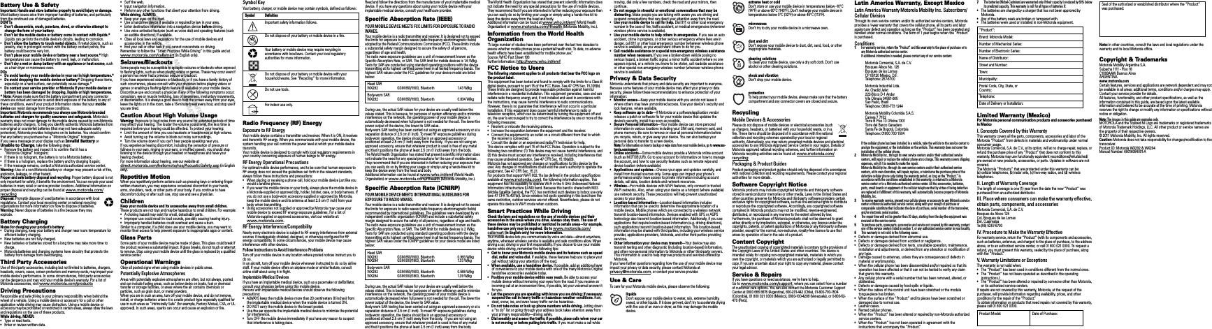  Safety, Regulatory &amp; LegalSafety, Regulatory &amp; LegalBattery Use &amp; SafetyBattery Use &amp; SafetyImportant: Handle and store batteries properly to avoid injury or damage.Most battery issues arise from improper handling of batteries, and particularly from the continued use of damaged batteries.DON’Ts• Don’t disassemble, crush, puncture, shred, or otherwise attempt to change the form of your battery.• Don’t let the mobile device or battery come in contact with liquids.*Liquids can get into the mobile device’s circuits, leading to corrosion.• Don’t allow the battery to touch metal objects. If metal objects, such as jewelry, stay in prolonged contact with the battery contact points, the battery could become very hot.• Don’t place your mobile device or battery near a heat source.* High temperatures can cause the battery to swell, leak, or malfunction.• Don’t dry a wet or damp battery with an appliance or heat source, such as a hair dryer or microwave oven.DOs• Do avoid leaving your mobile device in your car in high temperatures.*• Do avoid dropping the mobile device or battery.* Dropping these items, especially on a hard surface, can potentially cause damage.*• Do contact your service provider or Motorola if your mobile device or battery has been damaged by dropping, liquids or high temperatures.*Note: Always make sure that the battery compartment and any connector covers are closed and secure to avoid direct exposure of the battery to any of these conditions, even if your product information states that your mobile device can resist damage from these conditions.Important: Motorola recommends you always use Motorola-branded batteries and chargers for quality assurance and safeguards. Motorola’s warranty does not cover damage to the mobile device caused by non-Motorola batteries and/or chargers. To help you identify authentic Motorola batteries from non-original or counterfeit batteries (that may not have adequate safety protection), Motorola provides holograms on its batteries. You should confirm that any battery you purchase has a “Motorola Original” hologram.If you see a message on your display such as Invalid Battery or Unable to Charge, take the following steps:•Remove the battery and inspect it to confirm that it has a “Motorola Original” hologram;•If there is no hologram, the battery is not a Motorola battery;•If there is a hologram, replace the battery and try charging it again;•If the message remains, contact a Motorola authorized service center.Warning:Use of a non-Motorola battery or charger may present a risk of fire, explosion, leakage, or other hazard.Proper and safe battery disposal and recycling: Proper battery disposal is not only important for safety, it benefits the environment. You can recycle your used batteries in many retail or service provider locations. Additional information on proper disposal and recycling can be found at www.motorola.com/recyclingDisposal: Promptly dispose of used batteries in accordance with local regulations. Contact your local recycling center or national recycling organizations for more information on how to dispose of batteries.Warning:Never dispose of batteries in a fire because they may explode.Battery ChargingBattery ChargingNotes for charging your product’s battery:•During charging, keep your battery and charger near room temperature for efficient battery charging.•New batteries are not fully charged.•New batteries or batteries stored for a long time may take more time to charge.•Motorola batteries and charging systems have circuitry that protects the battery from damage from overcharging.Third Party AccessoriesUse of third party accessories, including but not limited to batteries, chargers, headsets, covers, cases, screen protectors and memory cards, may impact your mobile device’s performance. In some circumstances, third party accessories can be dangerous and may void your mobile device’s warranty. For a list of Motorola accessories, visit www.motorola.com/productsDriving PrecautionsResponsible and safe driving is your primary responsibility when behind the wheel of a vehicle. Using a mobile device or accessory for a call or other application while driving may cause distraction. Using a mobile device or accessory may be prohibited or restricted in certain areas, always obey the laws and regulations on the use of these products.While driving, NEVER:•Type or read texts.•Enter or review written data.032375o•Surf the web.•Input navigation information.•Perform any other functions that divert your attention from driving.While driving, ALWAYS:•Keep your eyes on the road.•Use a handsfree device if available or required by law in your area.•Enter destination information into a navigation device before driving.•Use voice activated features (such as voice dial) and speaking features (such as audible directions), if available.•Obey all local laws and regulations for the use of mobile devices and accessories in the vehicle.•End your call or other task if you cannot concentrate on driving.Remember to follow the “Smart Practices While Driving” in this guide and at www.motorola.com/callsmart (in English only).Seizures/BlackoutsSome people may be susceptible to epileptic seizures or blackouts when exposed to flashing lights, such as when playing videos or games. These may occur even if a person has never had a previous seizure or blackout.If you have experienced seizures or blackouts, or if you have a family history of such occurrences, please consult with your physician before playing videos or games or enabling a flashing-lights feature (if available) on your mobile device.Discontinue use and consult a physician if any of the following symptoms occur: convulsion, eye or muscle twitching, loss of awareness, involuntary movements, or disorientation. It is always a good idea to hold the screen away from your eyes, leave the lights on in the room, take a 15-minute break every hour, and stop use if you are tired.Caution About High Volume UsageWarn ing:Exposure to loud noise from any source for extended periods of time may affect your hearing. The louder the volume sound level, the less time is required before your hearing could be affected. To protect your hearing:•Limit the amount of time you use headsets or headphones at high volume.•Avoid turning up the volume to block out noisy surroundings.•Turn the volume down if you can’t hear people speaking near you.If you experience hearing discomfort, including the sensation of pressure or fullness in your ears, ringing in your ears, or muffled speech, you should stop listening to the device through your headset or headphones and have your hearing checked.For more information about hearing, see our website at direct.motorola.com/hellomoto/nss/AcousticSafety.asp (in English only).Repetitive MotionWhen you repetitively perform actions such as pressing keys or entering finger-written characters, you may experience occasional discomfort in your hands, arms, shoulders, neck, or other parts of your body. If you continue to have discomfort during or after such use, stop use and see a physician.ChildrenKeep your mobile device and its accessories away from small children.These products are not toys and may be hazardous to small children. For example:•A choking hazard may exist for small, detachable parts.•Improper use could result in loud sounds, possibly causing hearing injury.•Improperly handled batteries could overheat and cause a burn.Similar to a computer, if a child does use your mobile device, you may want to monitor their access to help prevent exposure to inappropriate apps or content.Glass PartsSome parts of your mobile device may be made of glass. This glass could break if the product receives a substantial impact. If glass breaks, do not touch or attempt to remove. Stop using your mobile device until the glass is replaced by a qualified service center.Operational WarningsObey all posted signs when using mobile devices in public areas.Potentially Explosive AtmospheresAreas with potentially explosive atmospheres are often, but not always, posted and can include fueling areas, such as below decks on boats, fuel or chemical transfer or storage facilities, or areas where the air contains chemicals or particles, such as grain dust, or metal powders.When you are in such an area, turn off your mobile device, and do not remove, install, or charge batteries unless it is a radio product type especially qualified for use in such areas as “Intrinsically Safe” (for example, Factory Mutual, CSA, or UL approved). In such areas, sparks can occur and cause an explosion or fire.Symbol KeyYour battery, charger, or mobile device may contain symbols, defined as follows:Radio Frequency (RF) EnergyExposure to RF EnergyYour mobile device contains a transmitter and receiver. When it is ON, it receives and transmits RF energy. When you communicate with your mobile device, the system handling your call controls the power level at which your mobile device transmits.Your mobile device is designed to comply with local regulatory requirements in your countr y concerning exposure of human beings to RF energy.RF Energy Operational PrecautionsFor optimal mobile device performance, and to be sure that human exposure to RF energy does not exceed the guidelines set forth in the relevant standards, always follow these instructions and precautions:•When placing or receiving a phone call, hold your mobile device just like you would a landline phone.•If you wear the mobile device on your body, always place the mobile device in a Motorola-supplied or approved clip, holder, holster, case, or body harness. If you do not use a body-worn accessory supplied or approved by Motorola, keep the mobile device and its antenna at least 2.5 cm (1 inch) from your body when transmitting.•Using accessories not supplied or approved by Motorola may cause your mobile device to exceed RF energy exposure guidelines. For a list of Motorola-supplied or approved accessories, visit our website at: www.motorola.com.RF Energy Interference/CompatibilityNearly ever y electronic device is subject to RF energy interference from external sources if inadequately shielded, designed, or otherwise configured for RF energy compatibility. In some circumstances, your mobile device may cause interference with other devices.Follow Instructions to Avoid Interference ProblemsTurn off your mobile device in any location where posted notices instruct you to do so.In an aircraft, turn off your mobile device whenever instructed to do so by airline staff. If your mobile device offers an airplane mode or similar feature, consult airline staff about using it in flight.Implantable Medical DevicesIf you have an implantable medical device, such as a pacemaker or defibrillator, consult your physician before using this mobile device.Persons with implantable medical devices should observe the following precautions:•ALWAYS keep the mobile device more than 20 centimeters (8 inches) from the implantable medical device when the mobile device is turned ON.•DO NOT carry the mobile device in the breast pocket.•Use the ear opposite the implantable medical device to minimize the potential for interference.•Turn OFF the mobile device immediately if you have any reason to suspect that interference is taking place.Symbol DefinitionImportant safety information follows.Do not dispose of your battery or mobile device in a fire.Your battery or mobile device may require recycling in accordance with local laws. Contact your local regulatory authorities for more information.Do not dispose of your battery or mobile device with your household waste. See “Recycling” for more information.Do not use tools.For indoor use only.032374o032376o032375oRead and follow the directions from the manufacturer of your implantable medical device. If you have any questions about using your mobile device with your implant able medical device, consult your healthcare provider.Specific Absorption Rate (IEEE)SAR (IEEE)YOUR MOBILE DEVICE MEETS FCC LIMITS FOR EXPOSURE TO RADIO WAVES.Your mobile device is a radio transmitter and receiver. It is designed not to exceed the limits for exposure to radio waves (radio frequency electromagnetic fields) adopted by the Federal Communications Commission (FCC). These limits include a substantial safety margin designed to assure the safety of all persons, regardless of age and health.The radio wave exposure guidelines use a unit of measurement known as the Specific Absorption Rate, or SAR. The SAR limit for mobile devices is 1.6 W/kg.Tests for SAR are conducted using standard operating positions with the device transmitting at its highest certified power level in all tested frequency bands. The highest SAR values under the FCC guidelines for your device model are listed below:During use, the actual SAR values for your device are usually well below the values stated. This is because, for purposes of system efficiency and to minimize interference on the network, the operating power of your mobile device is automatically decreased when full power is not needed for the call. The lower the power output of the device, the lower its SAR value.Body-worn SAR testing has been carried out using an approved accessory or at a separation distance of 2.5 cm (1 inch). To meet RF exposure guidelines during body-worn operation, the device should be in an approved accessory or positioned at least 2.5 cm (1 inch) away from the body.  If you are not using an approved accessory, ensure that whatever product is used is free of any metal and that it positions the phone at least 2.5 cm (1 inch) away from the body.The World Health Organization has stated that present scientific information does not indicate the need for any special precautions for the use of mobile devices. They recommend that if you are interested in further reducing your exposure then you can easily do so by limiting your usage or simply using a hands-free kit to keep the device away from the head and body.Additional information can be found at www.who.int/emf (World Health Organization) or www.motorola.com/rfhealth (Motorola Mobility, Inc.).Specific Absorption Rate (ICNIRP)SAR (ICNIRP )YOUR MOBILE DEVICE MEETS INTERNATIONAL GUIDELINES FOR EXPOSURE TO RADIO WAVES.Your mobile device is a radio transmitter and receiver. It is designed not to exceed the limits for exposure to radio waves (radio frequency electromagnetic fields) recommended by international guidelines. The guidelines were developed by an independent scientific organization (ICNIRP) and include a substantial safety margin designed to assure the safety of all persons, regardless of age and health.The radio wave exposure guidelines use a unit of measurement known as the Specific Absorption Rate, or SAR. The SAR limit for mobile devices is 2 W/kg.Tests for SAR are conducted using standard operating positions with the device transmitting at its highest certified power level in all tested frequency bands. The highest SAR values under the ICNIRP guidelines for your device model are listed below:During use, the actual SAR values for your device are usually well below the values stated. This is because, for purposes of system efficiency and to minimize interference on the network, the operating power of your mobile device is automatically decreased when full power is not needed for the call. The lower the power output of the device, the lower its SAR value.Body-worn SAR testing has been carried out using an approved accessory or at a separation distance of 2.5 cm (1 inch). To meet RF exposure guidelines during body-worn operation, the device should be in an approved accessory or positioned at least 2.5 cm (1 inch) away from the body.  If you are not using an approved accessory, ensure that whatever product is used is free of any metal and that it positions the phone at least 2.5 cm (1 inch) away from the body.Head SARWX292 GSM 850/1900, Bluetooth 1.43 W/kgBody-worn SARWX292 GSM 850/1900, Bluetooth 0.834 W/kgHead SARWX292WX294GSM 850/1900, BluetoothGSM 900/1800, Bluetooth0.993 W/kg1. 3 3 W/kgBody-worn SARWX292WX294GSM 850/1900, BluetoothGSM 900/1800, Bluetooth0.588 W/kg1. 3 9 W/kgThe World Health Organization has stated that present scientific information does not indicate the need for any special precautions for the use of mobile devices. They recommend that if you are interested in further reducing your exposure then you can easily do so by limiting your usage or simply using a hands-free kit to keep the device away from the head and body.Additional information can be found at www.who.int/emf (World Health Organization) or www.motorola.com/rfhealth (Motorola Mobility, Inc.).Information from the World Health OrganizationWHO Information“A large number of studi es have been performed over the last two decades to assess whether mobile phones pose a potential health risk. To date, no adverse health effects have been established for mobile phone use.”Source: WHO Fact Sheet 193Further information: http://www.who.int/emfFCC Notice to UsersFCC NoticeThe following statement applies to all products that bear the FCC logo on the product label.This equipment has been tested and found to comply with the limits for a Class B digital device, pursuant to part 15 of the FCC Rules. See 47 CFR Sec. 15.105(b). These limits are designed to provide reasonable protection against harmful interference in a residential installation. This equipment generates, uses and can radiate radio frequency energy and, if not installed and used in accordance with the instructions, may cause harmful interference to radio communications. However, there is no guarantee that interference will not occur in a particular installation. If this equipment does cause harmful interference to radio or television reception, which can be determined by turning the equipment off and on, the user is encouraged to try to correct the interference by one or more of the following measures:•Reorient or relocate the receiving antenna.•Increase the separation between the equipment and the receiver.•Connect the equipment to an outlet on a circuit different from that to which the receiver is connected.•Consult the dealer or an experienced radio/TV technician for help.This device complies with part 15 of the FCC Rules. Operation is subject to the following two conditions: (1) This device may not cause harmful interference, and (2) this device must accept any interference received, including interference that may cause undesired operation. See 47 CFR Sec. 15.19(a)(3).Motorola has not approved any changes or modifications to this device by the user. Any changes or modifications could void the user’s authority to operate the equipment. See 47 CFR Sec. 15.21.For products that support W-Fi 802.11a (as defined in the product specifications available at www.motorola.com), the following information applies. This equipment has the capability to operate Wi-Fi in the 5 GHz Unlicensed National Information Infrastructure (U-NII) band. Because this band is shared with MSS (Mobile Satellite Service), the FCC has restricted such devices to indoor use only (see 47 CFR 15.407(e)). Since wireless hot spots operating in this band have the same restriction, outdoor services are not offered. Nevertheless, please do not operate this device in Wi-Fi mode when outdoors.Smart Practices While DrivingDriving SafetyCheck the laws and regulations on the use of mobile devices and their accessories in the areas where you drive. Always obey them. The use of these devices may be prohibited or restricted in certain areas—for example, handsfree use only may be required. Go to www.motorola.com/callsmart (in English only) for more information.Your mobile device lets you communicate by voice and data—almost anywhere, anytime, wherever wireless service is available and safe conditions allow. When driving a car, driving is your first responsibility. If you choose to use your mobile device while driving, remember the following tips:• Get to know your Motorola mobile device and its features such as speed dial, redial and voice dial. If available, these features help you to place your call without taking your attention off the road.• When available, use a handsfree device. If possible, add an additional layer of convenience to your mobile device with one of the many Motorola Original handsfree accessories available today.• Position your mobile device within easy reach. Be able to access your mobile device without removing your eyes from the road. If you receive an incoming call at an inconvenient time, if possible, let your voicemail answer it for you.• Let the person you are speaking with know you are driving; if necessary, suspend the call in heavy traffic or hazardous weather conditions. Rain, sleet, snow, ice, and even heavy traffic can be hazardous.• Do not take notes or look up phone numbers while driving.Jotting down a “to do” list or going through your address book takes attention away from your primary responsibility—driving safely.• Dial sensibly and assess the traffic; if possible, place calls when your car is not moving or before pulling into traffic. If you must make a call while moving, dial only a few numbers, check the road and your mirrors, then continue.• Do not engage in stressful or emotional conversations that may be distracting.Make people you are talking with aware you are driving and suspend conversations that can divert your attention away from the road.• Use your mobile device to call for help. Dial 911 or other local emergency number in the case of fire, traffic accident, or medical emergencies (wherever wireless phone service is available).• Use your mobile device to help others in emergencies. If you see an auto accident, crime in progress, or other serious emergency where lives are in danger, call 911 or other local emergency number (wherever wireless phone service is available), as you would want others to do for you.• Call roadside assistance or a special non-emergency wireless assistance number when necessary. If you see a broken-down vehicle posing no serious hazard, a broken traffic signal, a minor traffic accident where no one appears injured, or a vehicle you know to be stolen, call roadside assistance or other special non-emergency wireless number (wherever wireless phone service is available).Privacy &amp; Data SecurityPrivacy &amp; Data SecurityMotorola understands that privacy and data security are important to everyone. Because some features of your mobile device may affect your privacy or data security, please follow these recommendations to enhance protection of your information:• Monitor access—Keep your mobile device with you and do not leave it where others may have unmonitored access. Use your device’s security and lock features, where available.• Keep software up to date—If Motorola or a software/application vendor releases a patch or software fix for your mobile device that updates the device’s security, install it as soon as possible.• Secure Personal Information—Your mobile device can store personal information in various locations including your SIM card, memory card, and phone memory. Be sure to remove or clear all personal information before you recycle, return, or give away your device. You can also backup your personal data to transfer to a new device.Note: For information on how to backup or wipe data from your mobile device, go to www.mo-torola.com/support• Online accounts—Some mobile devices provide a Motorola online account (such as MOTOBLUR). Go to your account for information on how to manage the account, and how to use security features such as remote wipe and device location (where available).• Applications and updates—Choose your apps and updates carefully, and install from trusted sources only. Some apps can impact your phone’s performance and/or have access to private information including account details, call data, location details and network resources.• Wireless—For mobile devices with Wi-Fi features, only connect to trusted Wi-Fi networks. Also, when using your device as a hotspot (where available) use network security. These precautions will help prevent unauthorized access to your device.• Location-based information—Location-based information includes information that can be used to determine the approximate location of a mobile device. Mobile phones which are connected to a wireless network transmit location-based information. Devices enabled with GPS or AGPS technology also transmit location-based information. Additionally, if you use applications that require location-based information (e.g. driving directions), such applications transmit location-based information. This location-based information may be shared with third parties, including your wireless service provider, applications providers, Motorola, and other third parties providing services.• Other information your device may transmit—Your device may also transmit testing and other diagnostic (including location-based) information, and other non-personal information to Motorola or other third-party servers. This information is used to help improve products and services offered by Motorola.If you have further questions regarding how the use of your mobile device may impact your privacy or data security, please contact Motorola at privacy@motorola.com, or contact your service provider.Use &amp; CareUse &amp; CareTo care for your Motorola mobile device, please observe the following:liquidsDon’t expose your mobile device to water, rain, extreme humidity, sweat, or other liquids. If it does get wet, don’t try to accelerate drying with the use of an oven or dryer, as this may damage the mobile device.extreme heat or coldDon’t store or use your mobile device in temperatures below -10°C (14°F) or above 60°C (140°F). Don’t recharge your mobile device in temperatures below 0°C (32°F) or above 45°C (113°F).microwavesDon’t try to dry your mobile device in a microwave oven.dust and dirtDon’t expose your mobile device to dust, dirt, sand, food, or other inappropriate materials.cleaning solutionsTo clean your mobile device, use only a dry soft cloth. Don’t use alcohol or other cleaning solutions.shock and vibrationDon’t drop your mobile device.protectionTo help protect your mobile device, always make sure that the battery compartment and any connector covers are closed and secure.RecyclingRecyclingMobile Devices &amp; AccessoriesPlease do not dispose of mobile devices or electrical accessories (such as chargers, headsets, or batteries) with your household waste, or in a fire. These items should be disposed of in accordance with the national collection and recycling schemes operated by your local or regional authority. Alternatively, you may return unwanted mobile devices and electrical accessories to any Motorola Approved Service Center in your region. Details of Motorola approved national recycling schemes, and further information on Motorola recycling activities can be found at: www.motorola.com/recyclingPackaging &amp; Product GuidesProduct packaging and product guides should only be disposed of in accordance with national collection and recycling requirements. Please contact your regional authorities for more details.Software Copyright NoticeSoftware Copyright NoticeMotorola products may include copyrighted Motorola and third-party software stored in semiconductor memories or other media. Laws in the United States and other countries preserve for Motorola and third-party software providers certain exclusive rights for copyrighted software, such as the exclusive rights to distribute or reproduce the copyrighted software. Accordingly, any copyrighted software contained in Motorola products may not be modified, reverse-engineered, distributed, or reproduced in any manner to the extent allowed by law. Furthermore, the purchase of Motorola products shall not be deemed to grant either directly or by implication, estoppel, or otherwise, any license under the copyrights, patents, or patent applications of Motorola or any third-party software provider, except for the normal, non-exclusive, royalty-free license to use that arises by operation of law in the sale of a product.Content CopyrightContent CopyrightThe unauthorized copying of copyrighted materials is contrar y to the provisions of the Copyright Laws of the United States and other countries. This device is intended solely for copying non-copyrighted materials, materials in which you own the copyright, or materials which you are authorized or legally permitted to copy. If you are uncertain about your right to copy any material, please contact your legal advisor.Service &amp; RepairsIf you have questions or need assistance, we&apos;re here to help.Go to www.motorola.com/support, where you can select from a number of customer care options. You can also contact the Motorola Customer Support Center at 0800 666 8676 (Argentina), 800-201-442 (Chile), 01-800-700-1504 (Colombia), 01 800 021 0000 (México), 0800-100-4289 (Venezuela), or 0-800-52-470 (Perú).Latin America Warranty, Except MexicoWarranty (Except Mexico)Latin America Warranty Motorola Mobility Inc. Subscribers/Cellular DivisionThrough its own service centers and/or its authorized service centers, Motorola provides a 1-year warranty that covers the cellular phone, all its parts and labor against any defect and operation as long as the “Product” has been operated and handled under normal conditions. The term of 1 year begins when the “Product” is purchased.Conditions1For warranty service, return the “Product” and this warranty to the place of purchase or to any Motorola authorized service center.If additional information is needed, please contact any of our service centers:If the cellular phone has been installed in a vehicle, take the vehicle to the service center to analyze the equipment, or the installation on the vehicle. This warranty does not cover the installation of the cellular phone.2Motorola Mobility Inc., through its own service centers and/or their authorized service centers, will repair or replace the cellular phone at no charge. This warranty covers shipping expenses, only if it is needed to make the repair.Motorola Mobility Inc. through its own service centers and/or their authorized service centers, at its own discretion, will repair, replace, or reimburse the purchase price of the defective cellular phone only during the warranty period, as long as the “Product,” in accordance with the conditions established in this warranty, is returned to a Motorola service center or to a Motorola authorized service center. All the accessories, batteries, parts, small boards or equipment of the cellular telephone that by virtue of being defective are replaced in fulfillment of this warranty, will automatically become property of Motorola Mobility, Inc. 3To receive warranty service, present your cellular phone or accessory to any Motorola service center or Motorola authorized service center, along with your receipt of purchase or comparable substitute that indicates the date of purchase, serial number of the transceiver, and/or electronic serial number.4The repair time will not be greater than 30 days, starting from the day the equipment was received at the service center.5To purchase parts, spare parts, accessories and service not covered by this warranty, contact one of the service centers listed in section 1, or any authorized service center in your locality.6This warranty is not valid in the following cases:•Defects or damages derived from abnormal use.•Defects or damages derived from accident or negligence.•Defects or damages derived from tests, unsuitable operation, maintenance, installation and adjustments, or derived from any alteration or modification of any type.•Damage caused to antennas, unless they are consequences of defects in material or workmanship.•When the cellular phone has been disassembled and/or repaired so that its operation has been affected or that it can not be tested to verify any claim that grants this warranty.•Any cellular phone with a serial number that has been removed, altered, or obliterated.•Defects or damages caused by food spills or liquids.•When the cables of the control unit have been stretched or the module tongue-piece has broken.•When the surface of the “Product” and its pieces have been scratched or damaged due to normal use.•Leather cases.•Rented cellular phones.•When the “Product” has been altered or repaired by non-Motorola authorized service centers.•When the “Product” has not been operated in agreement with the instructions that accompany the “Product.”Motorola Comercial, S.A. de C.V.Bosques Alisos No. 125Bosques de las LomasCP 05120 México, D.F.Telephone: 257-6700Motorola Industrial Ltda.Av. Chedid Jafet222-Bloco D-1 AndarVila Olimpia 04551-065Sao Paulo, BrazilTelephone: 0800-773 1244Motorola Mobility Colombia S.A.S.Carrera 7 7152Torre B Piso 13 Oficina 1301Torre del Banco GanaderoSanta Fe de Bogotá, ColombiaTelephone: 01800 700 15047The batteries (Nickel-Cadmium) are warranted only if their capacity is reduced by 80% below its predicted capacity. This warranty is null for all types of batteries if:•The batteries are charged by a charger that has not been approved by Motorola.•Any of the battery seals are broken or tampered with.•The batteries were used or installed in non-Motorola equipment.Limited Warranty (Mexico)Warranty  (Mexi co)For Motorola personal communication products and accessories purchased in MexicoI. Concepts Covered by this WarrantyThis warranty covers all the parts, components, accessories and labor of the Motorola “Product” from defects in materials and workmanship under normal consumer usage.Motorola Comercial, S.A. de C.V., at its option, will at no charge repair, replace, or refund the purchase price of any “Product” that does not conform to this warranty. Motorola may use functionally equivalent reconditioned/refurbished/pre-owned or new products, accessories, or parts. Updates in software are not covered.The Motorola “Products” that are protected under this warranty can be: (a) cellular telephones, (b) radar sets, (c) two-way radios, and (d) wireless telephones.II. Length of Warranty CoverageThe length of coverage is one (1) year from the date the new “Product” was purchased from an authorized distributor.III. Place where consumers can make the warranty effective, obtain parts, components, and accessoriesMotorola Comercial, S.A. de C.V.Bosques de Alisos 125Col. Bosques de las LomasDel. CuajimalpaTe:(55) 5257-6700IV. Procedure to Make the Warranty EffectiveFor warranty service, return the “Product” (with its components and accessories, such as batteries, antennas, and charger) to the place of purchase, to the address above, or to an authorized service center, or call 01 800 021 0000. To request a refund, you must present this warranty, sealed by the place of purchase, along with the “Product.”V. Warranty Limitations or ExceptionsThe warranty is not valid when:•The “Product” has been used in conditions different from the normal ones.•The “Product” has not been operated as described in the operating instructions.)•The “Product” has been altered or repaired by someone other than Motorola, or its authorized service centers.If repairs are not covered by this warranty, Motorola, at the request of the purchaser, will provide information regarding availability, prices, and other conditions for the repair of the “Product.”To obtain information on products that need repairs not covered by this warranty, please call 01 800 021 0000.“Product”:Brand: Motorola Model:Number of Mechanical Series:Number of Electronic Series:Name of Distributor:Street and Number:To w n :Municipal ity:Postal Code, City, State, or Country:Telephone:Date of Delivery or Installation:Product Model: Date of Purchase:Note: In other countries, consult the laws and local regulations under the warranty and its local Motorola office.Copyright &amp; TrademarksMotorola Mobility Argentina S.A.S ui pa cha  1111 -  P i so 1 8C1008AAW Buenos AiresARGENTINAwww.motorola.comCertain features, services and applications are network dependent and may not be available in all areas; additional terms, conditions and/or charges may apply. Contact your service provider for det ails.All features, functionality, and other product specifications, as well as the information contained in this guide, are based upon the latest available information and believed to be accurate at the time of printing. Motorola reserves the right to change or modify any information or specifications without notice or obligation.Note: The images in this guide are examples only.MOTOROLA and the Stylized M Logo are trademarks or registered trademarks of Motorola Trademark Holdings, LLC. All other product or service names are the property of their respective owners.© 2011 Motorola Mobility, Inc. All rights reserved.Caution: Motorola does not take responsibility for changes/modification to the transceiver.Product ID: Motorola WX292 &amp; WX294Manual Number: 68016084001-ASeal of the authorized or established distributor where the “Product” was purchased: