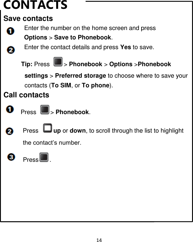 14  CONTACTS Save contacts   Enter the number on the home screen and press Options &gt; Save to Phonebook.   Enter the contact details and press Yes to save. Tip: Press  &gt; Phonebook &gt; Options &gt;Phonebook           settings &gt; Preferred storage to choose where to save your contacts (To SIM, or To phone). Call contacts Press  &gt; Phonebook.   Press  up or down, to scroll through the list to highlight             the contact‟s number. Press .       