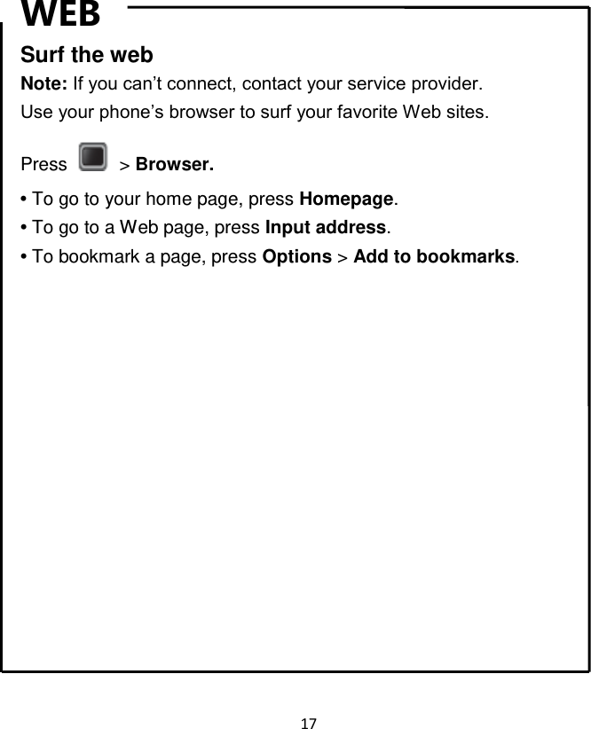 17  WEB Surf the web Note: If you can‟t connect, contact your service provider. Use your phone‟s browser to surf your favorite Web sites. Press    &gt; Browser. • To go to your home page, press Homepage. • To go to a Web page, press Input address. • To bookmark a page, press Options &gt; Add to bookmarks.               