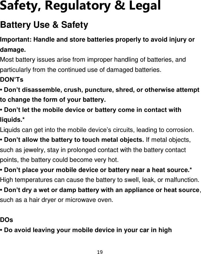 19  Safety, Regulatory &amp; Legal Battery Use &amp; Safety Important: Handle and store batteries properly to avoid injury or damage. Most battery issues arise from improper handling of batteries, and particularly from the continued use of damaged batteries. DON’Ts • Don’t disassemble, crush, puncture, shred, or otherwise attempt to change the form of your battery. • Don’t let the mobile device or battery come in contact with liquids.* Liquids can get into the mobile device‟s circuits, leading to corrosion. • Don’t allow the battery to touch metal objects. If metal objects, such as jewelry, stay in prolonged contact with the battery contact points, the battery could become very hot. • Don’t place your mobile device or battery near a heat source.* High temperatures can cause the battery to swell, leak, or malfunction. • Don’t dry a wet or damp battery with an appliance or heat source, such as a hair dryer or microwave oven.  DOs • Do avoid leaving your mobile device in your car in high 