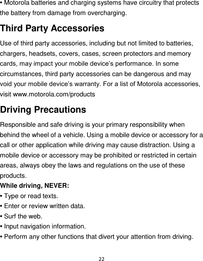 22  • Motorola batteries and charging systems have circuitry that protects the battery from damage from overcharging. Third Party Accessories Use of third party accessories, including but not limited to batteries, chargers, headsets, covers, cases, screen protectors and memory cards, may impact your mobile device‟s performance. In some circumstances, third party accessories can be dangerous and may void your mobile device‟s warranty. For a list of Motorola accessories, visit www.motorola.com/products Driving Precautions Responsible and safe driving is your primary responsibility when behind the wheel of a vehicle. Using a mobile device or accessory for a call or other application while driving may cause distraction. Using a mobile device or accessory may be prohibited or restricted in certain areas, always obey the laws and regulations on the use of these products. While driving, NEVER: • Type or read texts. • Enter or review written data.o • Surf the web. • Input navigation information. • Perform any other functions that divert your attention from driving. 