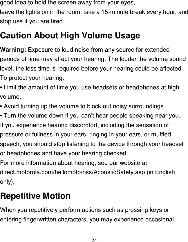 24  good idea to hold the screen away from your eyes, leave the lights on in the room, take a 15-minute break every hour, and stop use if you are tired. Caution About High Volume Usage Warning: Exposure to loud noise from any source for extended periods of time may affect your hearing. The louder the volume sound level, the less time is required before your hearing could be affected. To protect your hearing: • Limit the amount of time you use headsets or headphones at high volume. • Avoid turning up the volume to block out noisy surroundings. • Turn the volume down if you can‟t hear people speaking near you. If you experience hearing discomfort, including the sensation of pressure or fullness in your ears, ringing in your ears, or muffled speech, you should stop listening to the device through your headset or headphones and have your hearing checked. For more information about hearing, see our website at direct.motorola.com/hellomoto/nss/AcousticSafety.asp (in English only). Repetitive Motion When you repetitively perform actions such as pressing keys or entering fingerwritten characters, you may experience occasional 