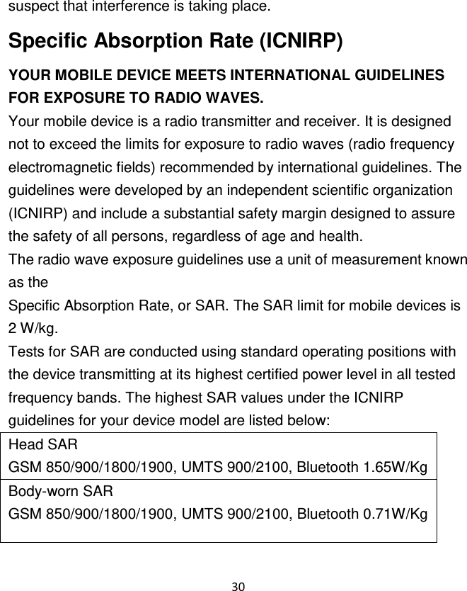 30  suspect that interference is taking place. Specific Absorption Rate (ICNIRP) YOUR MOBILE DEVICE MEETS INTERNATIONAL GUIDELINES FOR EXPOSURE TO RADIO WAVES. Your mobile device is a radio transmitter and receiver. It is designed not to exceed the limits for exposure to radio waves (radio frequency electromagnetic fields) recommended by international guidelines. The guidelines were developed by an independent scientific organization (ICNIRP) and include a substantial safety margin designed to assure the safety of all persons, regardless of age and health. The radio wave exposure guidelines use a unit of measurement known as the Specific Absorption Rate, or SAR. The SAR limit for mobile devices is 2 W/kg. Tests for SAR are conducted using standard operating positions with the device transmitting at its highest certified power level in all tested frequency bands. The highest SAR values under the ICNIRP guidelines for your device model are listed below: Head SAR GSM 850/900/1800/1900, UMTS 900/2100, Bluetooth 1.65W/Kg Body-worn SAR GSM 850/900/1800/1900, UMTS 900/2100, Bluetooth 0.71W/Kg 