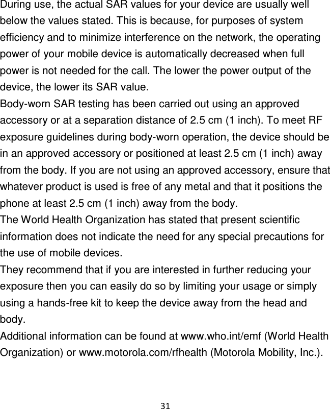 31   During use, the actual SAR values for your device are usually well below the values stated. This is because, for purposes of system efficiency and to minimize interference on the network, the operating power of your mobile device is automatically decreased when full power is not needed for the call. The lower the power output of the device, the lower its SAR value. Body-worn SAR testing has been carried out using an approved accessory or at a separation distance of 2.5 cm (1 inch). To meet RF exposure guidelines during body-worn operation, the device should be in an approved accessory or positioned at least 2.5 cm (1 inch) away from the body. If you are not using an approved accessory, ensure that whatever product is used is free of any metal and that it positions the phone at least 2.5 cm (1 inch) away from the body. The World Health Organization has stated that present scientific information does not indicate the need for any special precautions for the use of mobile devices. They recommend that if you are interested in further reducing your exposure then you can easily do so by limiting your usage or simply using a hands-free kit to keep the device away from the head and body. Additional information can be found at www.who.int/emf (World Health Organization) or www.motorola.com/rfhealth (Motorola Mobility, Inc.). 