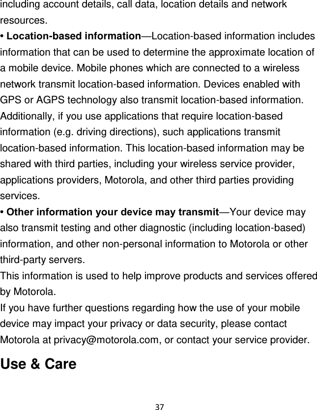 37  including account details, call data, location details and network resources. • Location-based information—Location-based information includes information that can be used to determine the approximate location of a mobile device. Mobile phones which are connected to a wireless network transmit location-based information. Devices enabled with GPS or AGPS technology also transmit location-based information. Additionally, if you use applications that require location-based information (e.g. driving directions), such applications transmit location-based information. This location-based information may be shared with third parties, including your wireless service provider, applications providers, Motorola, and other third parties providing services. • Other information your device may transmit—Your device may also transmit testing and other diagnostic (including location-based) information, and other non-personal information to Motorola or other third-party servers. This information is used to help improve products and services offered by Motorola. If you have further questions regarding how the use of your mobile device may impact your privacy or data security, please contact Motorola at privacy@motorola.com, or contact your service provider. Use &amp; Care 