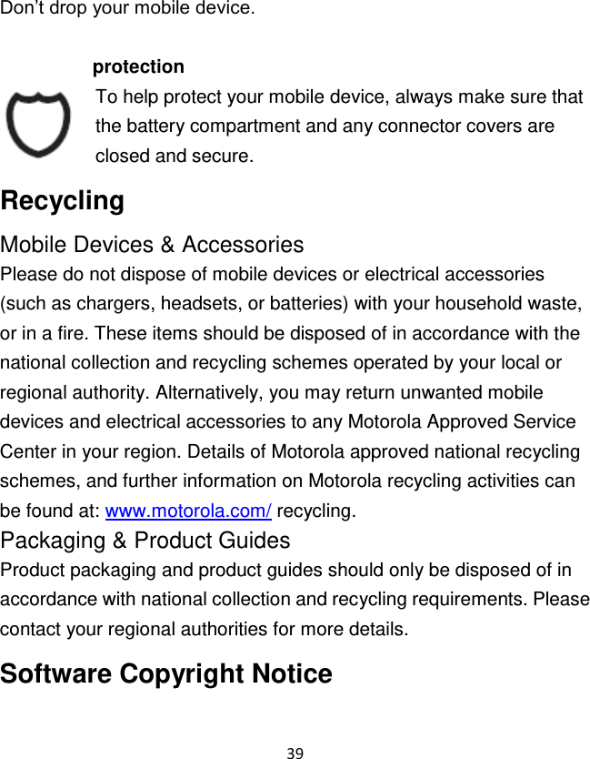 39  Don‟t drop your mobile device.  protection To help protect your mobile device, always make sure that the battery compartment and any connector covers are closed and secure. Recycling Mobile Devices &amp; Accessories Please do not dispose of mobile devices or electrical accessories (such as chargers, headsets, or batteries) with your household waste, or in a fire. These items should be disposed of in accordance with the national collection and recycling schemes operated by your local or regional authority. Alternatively, you may return unwanted mobile devices and electrical accessories to any Motorola Approved Service Center in your region. Details of Motorola approved national recycling schemes, and further information on Motorola recycling activities can be found at: www.motorola.com/ recycling. Packaging &amp; Product Guides Product packaging and product guides should only be disposed of in accordance with national collection and recycling requirements. Please contact your regional authorities for more details. Software Copyright Notice 