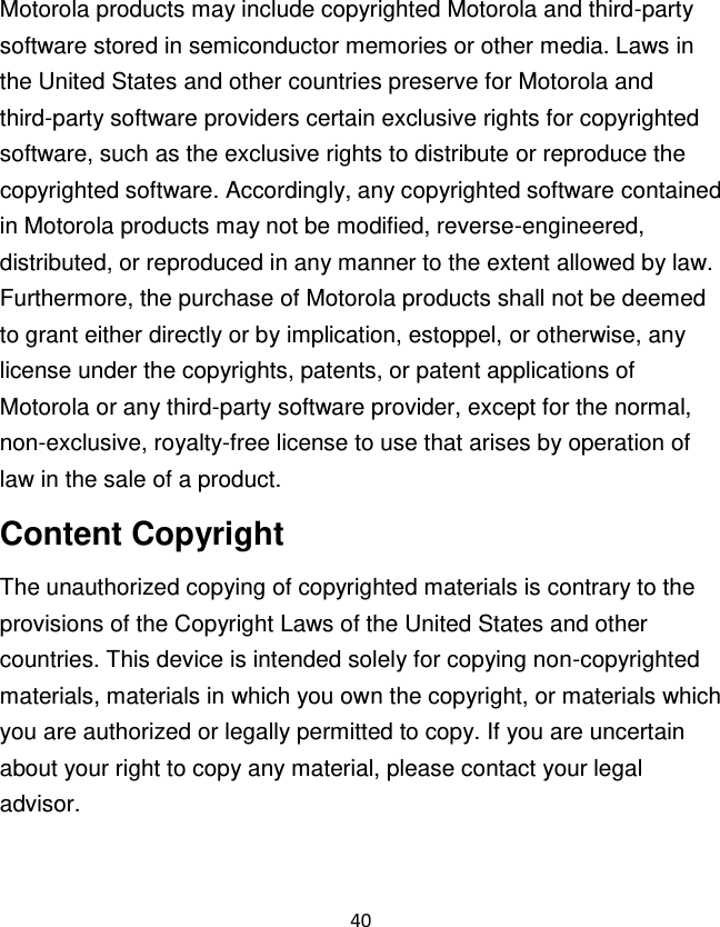 40  Motorola products may include copyrighted Motorola and third-party software stored in semiconductor memories or other media. Laws in the United States and other countries preserve for Motorola and third-party software providers certain exclusive rights for copyrighted software, such as the exclusive rights to distribute or reproduce the copyrighted software. Accordingly, any copyrighted software contained in Motorola products may not be modified, reverse-engineered, distributed, or reproduced in any manner to the extent allowed by law. Furthermore, the purchase of Motorola products shall not be deemed to grant either directly or by implication, estoppel, or otherwise, any license under the copyrights, patents, or patent applications of Motorola or any third-party software provider, except for the normal, non-exclusive, royalty-free license to use that arises by operation of law in the sale of a product. Content Copyright The unauthorized copying of copyrighted materials is contrary to the provisions of the Copyright Laws of the United States and other countries. This device is intended solely for copying non-copyrighted materials, materials in which you own the copyright, or materials which you are authorized or legally permitted to copy. If you are uncertain about your right to copy any material, please contact your legal advisor. 