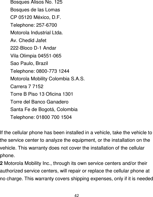 42  Bosques Alisos No. 125 Bosques de las Lomas CP 05120 México, D.F. Telephone: 257-6700 Motorola Industrial Ltda. Av. Chedid Jafet 222-Bloco D-1 Andar Vila Olimpia 04551-065 Sao Paulo, Brazil Telephone: 0800-773 1244 Motorola Mobility Colombia S.A.S. Carrera 7 7152 Torre B Piso 13 Oficina 1301 Torre del Banco Ganadero Santa Fe de Bogotá, Colombia Telephone: 01800 700 1504  If the cellular phone has been installed in a vehicle, take the vehicle to the service center to analyze the equipment, or the installation on the vehicle. This warranty does not cover the installation of the cellular phone. 2 Motorola Mobility Inc., through its own service centers and/or their authorized service centers, will repair or replace the cellular phone at no charge. This warranty covers shipping expenses, only if it is needed 