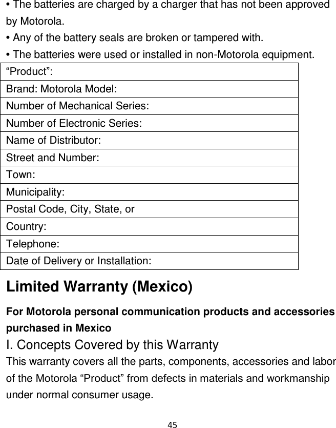 45  • The batteries are charged by a charger that has not been approved by Motorola. • Any of the battery seals are broken or tampered with. • The batteries were used or installed in non-Motorola equipment. “Product”: Brand: Motorola Model: Number of Mechanical Series: Number of Electronic Series: Name of Distributor: Street and Number: Town: Municipality: Postal Code, City, State, or Country: Telephone: Date of Delivery or Installation: Limited Warranty (Mexico) For Motorola personal communication products and accessories purchased in Mexico I. Concepts Covered by this Warranty This warranty covers all the parts, components, accessories and labor of the Motorola “Product” from defects in materials and workmanship under normal consumer usage. 