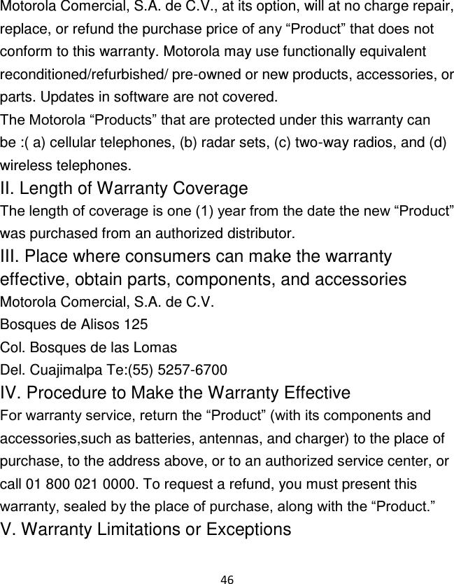 46  Motorola Comercial, S.A. de C.V., at its option, will at no charge repair, replace, or refund the purchase price of any “Product” that does not conform to this warranty. Motorola may use functionally equivalent reconditioned/refurbished/ pre-owned or new products, accessories, or parts. Updates in software are not covered. The Motorola “Products” that are protected under this warranty can be :( a) cellular telephones, (b) radar sets, (c) two-way radios, and (d) wireless telephones. II. Length of Warranty Coverage The length of coverage is one (1) year from the date the new “Product” was purchased from an authorized distributor. III. Place where consumers can make the warranty effective, obtain parts, components, and accessories Motorola Comercial, S.A. de C.V. Bosques de Alisos 125 Col. Bosques de las Lomas Del. Cuajimalpa Te:(55) 5257-6700 IV. Procedure to Make the Warranty Effective For warranty service, return the “Product” (with its components and accessories,such as batteries, antennas, and charger) to the place of purchase, to the address above, or to an authorized service center, or call 01 800 021 0000. To request a refund, you must present this warranty, sealed by the place of purchase, along with the “Product.” V. Warranty Limitations or Exceptions 