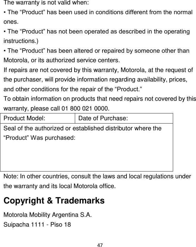 47  The warranty is not valid when: • The “Product” has been used in conditions different from the normal ones. • The “Product” has not been operated as described in the operating instructions.) • The “Product” has been altered or repaired by someone other than Motorola, or its authorized service centers. If repairs are not covered by this warranty, Motorola, at the request of the purchaser, will provide information regarding availability, prices, and other conditions for the repair of the “Product.” To obtain information on products that need repairs not covered by this warranty, please call 01 800 021 0000. Product Model: Date of Purchase: Seal of the authorized or established distributor where the “Product” Was purchased: Note: In other countries, consult the laws and local regulations under the warranty and its local Motorola office. Copyright &amp; Trademarks Motorola Mobility Argentina S.A. Suipacha 1111 - Piso 18 