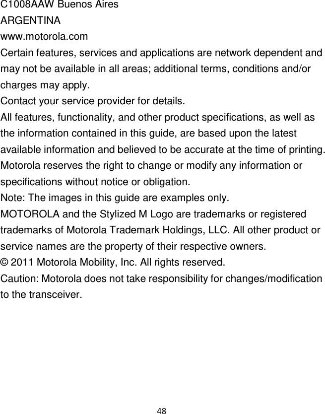 48  C1008AAW Buenos Aires ARGENTINA www.motorola.com Certain features, services and applications are network dependent and may not be available in all areas; additional terms, conditions and/or charges may apply. Contact your service provider for details. All features, functionality, and other product specifications, as well as the information contained in this guide, are based upon the latest available information and believed to be accurate at the time of printing. Motorola reserves the right to change or modify any information or specifications without notice or obligation. Note: The images in this guide are examples only. MOTOROLA and the Stylized M Logo are trademarks or registered trademarks of Motorola Trademark Holdings, LLC. All other product or service names are the property of their respective owners. ©  2011 Motorola Mobility, Inc. All rights reserved. Caution: Motorola does not take responsibility for changes/modification to the transceiver.  