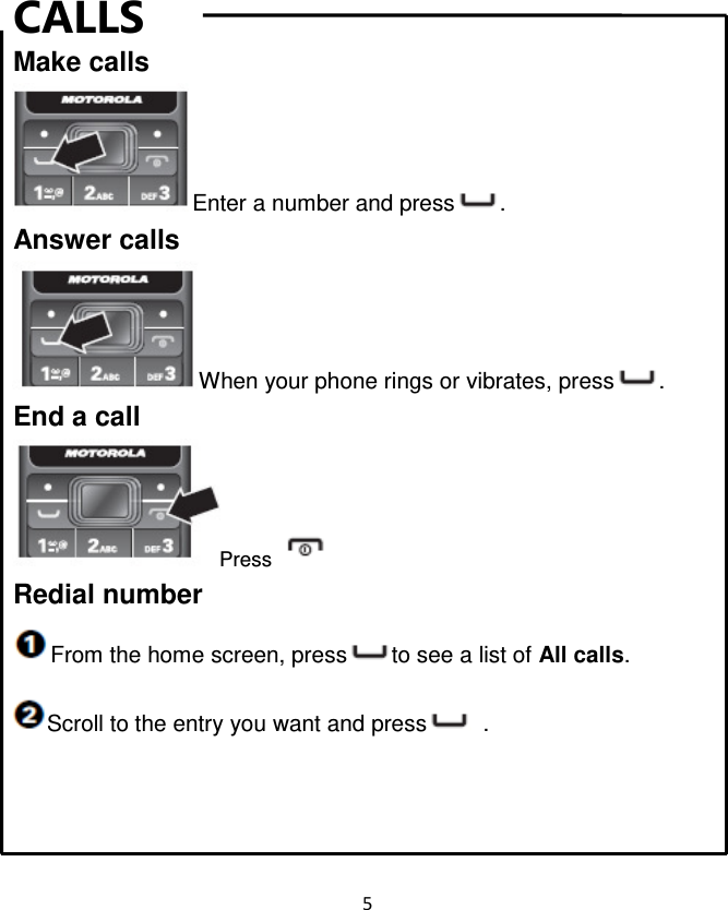 5  CALLS Make calls Enter a number and press . Answer calls When your phone rings or vibrates, press . End a call Press   Redial number From the home screen, press to see a list of All calls. Scroll to the entry you want and press   .    