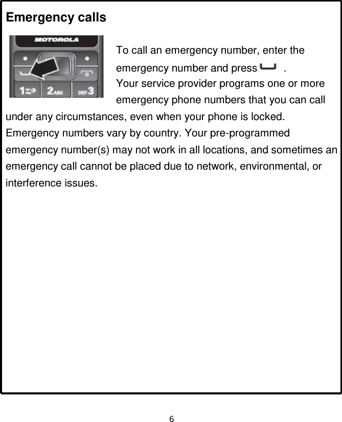 6   Emergency calls  To call an emergency number, enter the emergency number and press   . Your service provider programs one or more emergency phone numbers that you can call under any circumstances, even when your phone is locked. Emergency numbers vary by country. Your pre-programmed emergency number(s) may not work in all locations, and sometimes an emergency call cannot be placed due to network, environmental, or interference issues.             