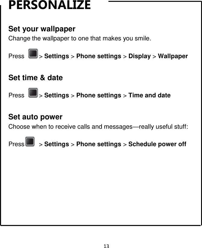 13  PERSONALIZE  Set your wallpaper Change the wallpaper to one that makes you smile. Press  &gt; Settings &gt; Phone settings &gt; Display &gt; Wallpaper  Set time &amp; date Press  &gt; Settings &gt; Phone settings &gt; Time and date  Set auto power Choose when to receive calls and messages—really useful stuff: Press   &gt; Settings &gt; Phone settings &gt; Schedule power off Contacts        