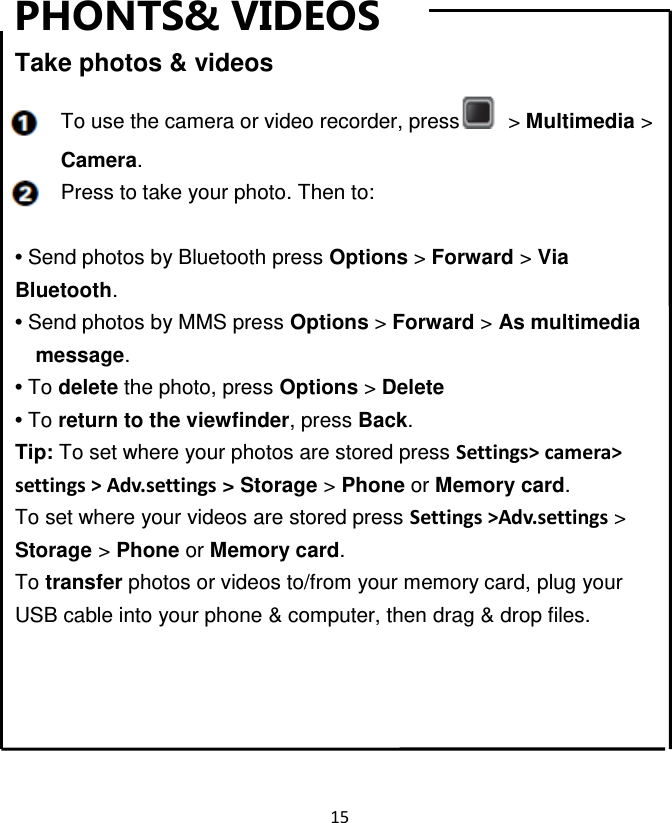 15  PHONTS&amp; VIDEOS Take photos &amp; videos To use the camera or video recorder, press   &gt; Multimedia &gt; Camera. Press to take your photo. Then to:  • Send photos by Bluetooth press Options &gt; Forward &gt; Via Bluetooth. • Send photos by MMS press Options &gt; Forward &gt; As multimedia message. • To delete the photo, press Options &gt; Delete • To return to the viewfinder, press Back. Tip: To set where your photos are stored press Settings&gt; camera&gt; settings &gt; Adv.settings &gt; Storage &gt; Phone or Memory card.   To set where your videos are stored press Settings &gt;Adv.settings &gt; Storage &gt; Phone or Memory card. To transfer photos or videos to/from your memory card, plug your USB cable into your phone &amp; computer, then drag &amp; drop files. Ra   