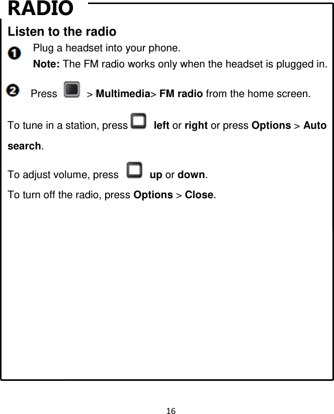 16  RADIO Listen to the radio Plug a headset into your phone. Note: The FM radio works only when the headset is plugged in. Press    &gt; Multimedia&gt; FM radio from the home screen. To tune in a station, press   left or right or press Options &gt; Auto search. To adjust volume, press    up or down. To turn off the radio, press Options &gt; Close.       Bluetooth     