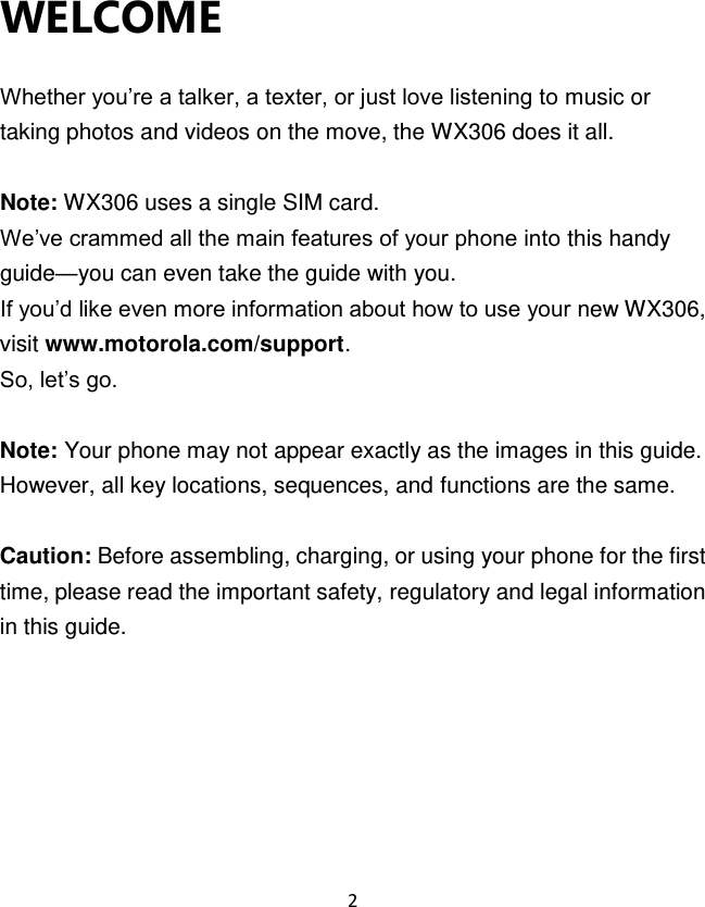 2  WELCOME    Whether you‟re a talker, a texter, or just love listening to music or taking photos and videos on the move, the WX306 does it all.  Note: WX306 uses a single SIM card.   We‟ve crammed all the main features of your phone into this handy guide—you can even take the guide with you. If you‟d like even more information about how to use your new WX306, visit www.motorola.com/support. So, let‟s go.  Note: Your phone may not appear exactly as the images in this guide. However, all key locations, sequences, and functions are the same.  Caution: Before assembling, charging, or using your phone for the first time, please read the important safety, regulatory and legal information in this guide.      