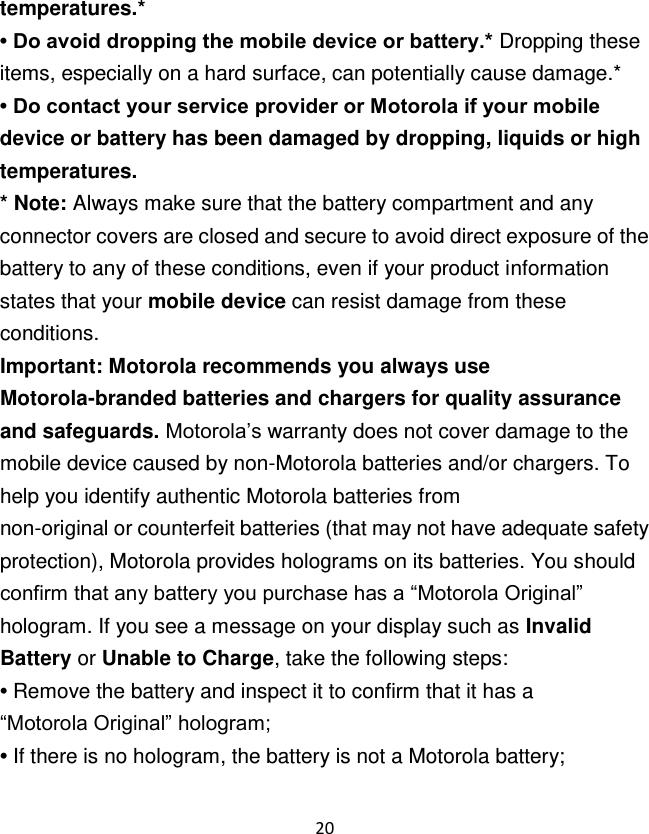 20  temperatures.* • Do avoid dropping the mobile device or battery.* Dropping these items, especially on a hard surface, can potentially cause damage.* • Do contact your service provider or Motorola if your mobile device or battery has been damaged by dropping, liquids or high temperatures. * Note: Always make sure that the battery compartment and any connector covers are closed and secure to avoid direct exposure of the battery to any of these conditions, even if your product information states that your mobile device can resist damage from these conditions. Important: Motorola recommends you always use Motorola-branded batteries and chargers for quality assurance and safeguards. Motorola‟s warranty does not cover damage to the mobile device caused by non-Motorola batteries and/or chargers. To help you identify authentic Motorola batteries from non-original or counterfeit batteries (that may not have adequate safety protection), Motorola provides holograms on its batteries. You should confirm that any battery you purchase has a “Motorola Original” hologram. If you see a message on your display such as Invalid Battery or Unable to Charge, take the following steps: • Remove the battery and inspect it to confirm that it has a “Motorola Original” hologram; • If there is no hologram, the battery is not a Motorola battery; 