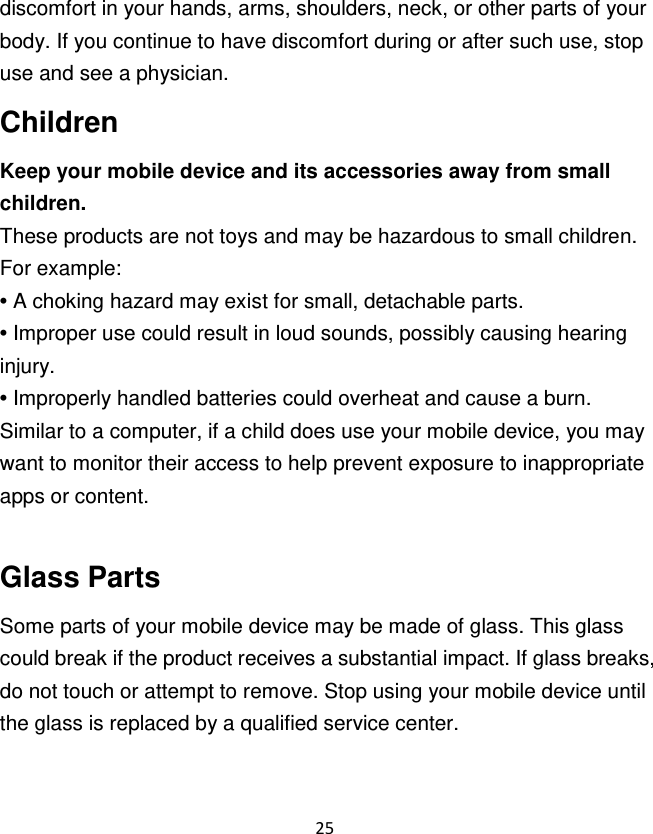 25  discomfort in your hands, arms, shoulders, neck, or other parts of your body. If you continue to have discomfort during or after such use, stop use and see a physician. Children Keep your mobile device and its accessories away from small children. These products are not toys and may be hazardous to small children. For example: • A choking hazard may exist for small, detachable parts. • Improper use could result in loud sounds, possibly causing hearing injury. • Improperly handled batteries could overheat and cause a burn. Similar to a computer, if a child does use your mobile device, you may want to monitor their access to help prevent exposure to inappropriate apps or content.  Glass Parts Some parts of your mobile device may be made of glass. This glass could break if the product receives a substantial impact. If glass breaks, do not touch or attempt to remove. Stop using your mobile device until the glass is replaced by a qualified service center. 