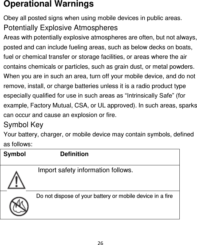 26  Operational Warnings Obey all posted signs when using mobile devices in public areas. Potentially Explosive Atmospheres Areas with potentially explosive atmospheres are often, but not always, posted and can include fueling areas, such as below decks on boats, fuel or chemical transfer or storage facilities, or areas where the air contains chemicals or particles, such as grain dust, or metal powders. When you are in such an area, turn off your mobile device, and do not remove, install, or charge batteries unless it is a radio product type especially qualified for use in such areas as “Intrinsically Safe” (for example, Factory Mutual, CSA, or UL approved). In such areas, sparks can occur and cause an explosion or fire. Symbol Key Your battery, charger, or mobile device may contain symbols, defined as follows: Symbol                      Definition   Import safety information follows. Do not dispose of your battery or mobile device in a fire 